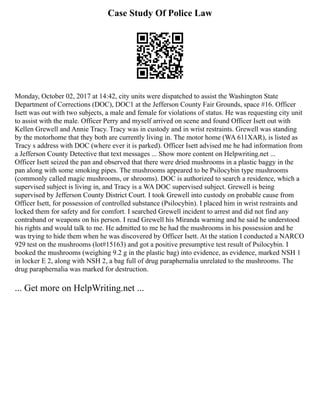 Case Study Of Police Law
Monday, October 02, 2017 at 14:42, city units were dispatched to assist the Washington State
Department of Corrections (DOC), DOC1 at the Jefferson County Fair Grounds, space #16. Officer
Isett was out with two subjects, a male and female for violations of status. He was requesting city unit
to assist with the male. Officer Perry and myself arrived on scene and found Officer Isett out with
Kellen Grewell and Annie Tracy. Tracy was in custody and in wrist restraints. Grewell was standing
by the motorhome that they both are currently living in. The motor home (WA 611XAR), is listed as
Tracy s address with DOC (where ever it is parked). Officer Isett advised me he had information from
a Jefferson County Detective that text messages ... Show more content on Helpwriting.net ...
Officer Isett seized the pan and observed that there were dried mushrooms in a plastic baggy in the
pan along with some smoking pipes. The mushrooms appeared to be Psilocybin type mushrooms
(commonly called magic mushrooms, or shrooms). DOC is authorized to search a residence, which a
supervised subject is living in, and Tracy is a WA DOC supervised subject. Grewell is being
supervised by Jefferson County District Court. I took Grewell into custody on probable cause from
Officer Isett, for possession of controlled substance (Psilocybin). I placed him in wrist restraints and
locked them for safety and for comfort. I searched Grewell incident to arrest and did not find any
contraband or weapons on his person. I read Grewell his Miranda warning and he said he understood
his rights and would talk to me. He admitted to me he had the mushrooms in his possession and he
was trying to hide them when he was discovered by Officer Isett. At the station I conducted a NARCO
929 test on the mushrooms (lot#15163) and got a positive presumptive test result of Psilocybin. I
booked the mushrooms (weighing 9.2 g in the plastic bag) into evidence, as evidence, marked NSH 1
in locker E 2, along with NSH 2, a bag full of drug paraphernalia unrelated to the mushrooms. The
drug paraphernalia was marked for destruction.
... Get more on HelpWriting.net ...
 