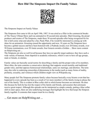 How Did The Simpsons Impact On Family Values
The Simpsons Impact on Family Values
The Simpsons first came to life on April 19th, 1987. It was aired as a filler in the commercial breaks
of The Tracey Ullman Show and was animated in 30 second mini episodes. Matt Groening, the proud
producer and creator of The Simpsons, made these 30 second episodes after being recognized for his
life is hell comic strip and asked by a fan, Pauly Platt, if he would be interested in coming up with
ideas for an animation. Groening ceased the opportunity and now, 18 years on The Simpsons have
become a global success and have been honored with: a Peabody award, over 20 Emmy awards, over
50 Emmy nominations, over 20 Annie awards, four Genesis awards a Golden ... Show more content
on Helpwriting.net ...
The Simpsons are also so well loved because they have no specific target audience; they have such a
wide variety of humour, from slapstick to academic references, which is sure to have all age groups,
male or female, in stitches.
Family values are basically social norms for describing a family and the proper roles of its members.
Most often, the term connotes a conservative ideology that supports sexual morality and traditional
gender roles, and that opposes homosexual relationships, same sex marriage, and abortion. The term
may also refer to endorsing censorship of phenomena in the media (such as many forms of nudity,
profanity, sexuality, and violence) which children might view en.Wikipedia.org.
Many people feel The Simpsons promote family values because basically every bizarre event that has
happened in every episode has been as a result of 1or more member/s of the family trying to please the
rest of the family. This is evident in Blue collar slob in which homer becomes an astronaut. He does
this because he feels he has lost the respect of his family and friends, and assumes that astronauts
receive great respect. Although this episode can be interpreted as simple comedy, putting a blue collar
slob in outer space, there are also underlying messages that highlight the love that keeps the Simpson
family together. It connotes that respect must be in a family
... Get more on HelpWriting.net ...
 