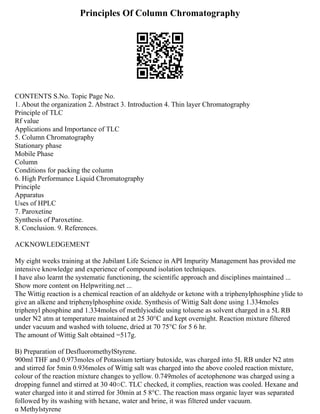 Principles Of Column Chromatography
CONTENTS S.No. Topic Page No.
1. About the organization 2. Abstract 3. Introduction 4. Thin layer Chromatography
Principle of TLC
Rf value
Applications and Importance of TLC
5. Column Chromatography
Stationary phase
Mobile Phase
Column
Conditions for packing the column
6. High Performance Liquid Chromatography
Principle
Apparatus
Uses of HPLC
7. Paroxetine
Synthesis of Paroxetine.
8. Conclusion. 9. References.
ACKNOWLEDGEMENT
My eight weeks training at the Jubilant Life Science in API Impurity Management has provided me
intensive knowledge and experience of compound isolation techniques.
I have also learnt the systematic functioning, the scientific approach and disciplines maintained ...
Show more content on Helpwriting.net ...
The Wittig reaction is a chemical reaction of an aldehyde or ketone with a triphenylphosphine ylide to
give an alkene and triphenylphosphine oxide. Synthesis of Wittig Salt done using 1.334moles
triphenyl phosphine and 1.334moles of methlyiodide using toluene as solvent charged in a 5L RB
under N2 atm at temperature maintained at 25 30°C and kept overnight. Reaction mixture filtered
under vacuum and washed with toluene, dried at 70 75°C for 5 6 hr.
The amount of Wittig Salt obtained =517g.
B) Preparation of DesfluoromethylStyrene.
900ml THF and 0.973moles of Potassium tertiary butoxide, was charged into 5L RB under N2 atm
and stirred for 5min 0.936moles of Wittig salt was charged into the above cooled reaction mixture,
colour of the reaction mixture changes to yellow. 0.749moles of acetophenone was charged using a
dropping funnel and stirred at 30 40○C. TLC checked, it complies, reaction was cooled. Hexane and
water charged into it and stirred for 30min at 5 8°C. The reaction mass organic layer was separated
followed by its washing with hexane, water and brine, it was filtered under vacuum.
α Methylstyrene
 