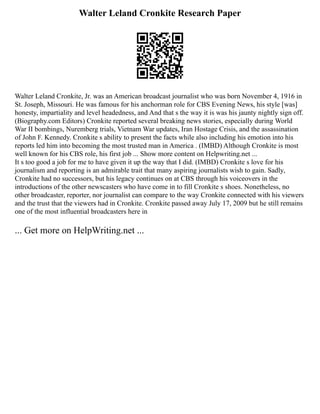 Walter Leland Cronkite Research Paper
Walter Leland Cronkite, Jr. was an American broadcast journalist who was born November 4, 1916 in
St. Joseph, Missouri. He was famous for his anchorman role for CBS Evening News, his style [was]
honesty, impartiality and level headedness, and And that s the way it is was his jaunty nightly sign off.
(Biography.com Editors) Cronkite reported several breaking news stories, especially during World
War II bombings, Nuremberg trials, Vietnam War updates, Iran Hostage Crisis, and the assassination
of John F. Kennedy. Cronkite s ability to present the facts while also including his emotion into his
reports led him into becoming the most trusted man in America . (IMBD) Although Cronkite is most
well known for his CBS role, his first job ... Show more content on Helpwriting.net ...
It s too good a job for me to have given it up the way that I did. (IMBD) Cronkite s love for his
journalism and reporting is an admirable trait that many aspiring journalists wish to gain. Sadly,
Cronkite had no successors, but his legacy continues on at CBS through his voiceovers in the
introductions of the other newscasters who have come in to fill Cronkite s shoes. Nonetheless, no
other broadcaster, reporter, nor journalist can compare to the way Cronkite connected with his viewers
and the trust that the viewers had in Cronkite. Cronkite passed away July 17, 2009 but he still remains
one of the most influential broadcasters here in
... Get more on HelpWriting.net ...
 