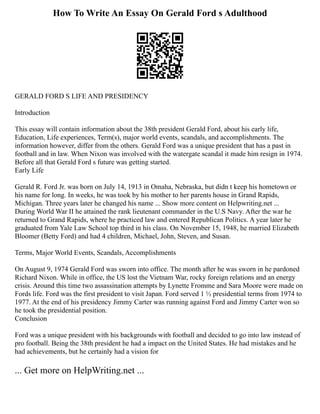 How To Write An Essay On Gerald Ford s Adulthood
GERALD FORD S LIFE AND PRESIDENCY
Introduction
This essay will contain information about the 38th president Gerald Ford, about his early life,
Education, Life experiences, Term(s), major world events, scandals, and accomplishments. The
information however, differ from the others. Gerald Ford was a unique president that has a past in
football and in law. When Nixon was involved with the watergate scandal it made him resign in 1974.
Before all that Gerald Ford s future was getting started.
Early Life
Gerald R. Ford Jr. was born on July 14, 1913 in Omaha, Nebraska, but didn t keep his hometown or
his name for long. In weeks, he was took by his mother to her parents house in Grand Rapids,
Michigan. Three years later he changed his name ... Show more content on Helpwriting.net ...
During World War II he attained the rank lieutenant commander in the U.S Navy. After the war he
returned to Grand Rapids, where he practiced law and entered Republican Politics. A year later he
graduated from Yale Law School top third in his class. On November 15, 1948, he married Elizabeth
Bloomer (Betty Ford) and had 4 children, Michael, John, Steven, and Susan.
Terms, Major World Events, Scandals, Accomplishments
On August 9, 1974 Gerald Ford was sworn into office. The month after he was sworn in he pardoned
Richard Nixon. While in office, the US lost the Vietnam War, rocky foreign relations and an energy
crisis. Around this time two assassination attempts by Lynette Fromme and Sara Moore were made on
Fords life. Ford was the first president to visit Japan. Ford served 1 ½ presidential terms from 1974 to
1977. At the end of his presidency Jimmy Carter was running against Ford and Jimmy Carter won so
he took the presidential position.
Conclusion
Ford was a unique president with his backgrounds with football and decided to go into law instead of
pro football. Being the 38th president he had a impact on the United States. He had mistakes and he
had achievements, but he certainly had a vision for
... Get more on HelpWriting.net ...
 