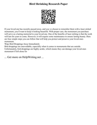 Bird Shrinking Research Paper
If your loved one has recently passed away, and you ve chosen to remember them with a laser etched
monument, you ll want to keep it looking beautiful. With proper care, the monument you purchase
will serve as a lasting memorial to your loved one. One of the benefits of laser etching is that the work
will last for years to come. However, it will require some maintenance to ensure lasting beauty. Here
are four simple steps you can follow that will help you protect and preserve your loved ones
monument.
Wipe Bird Droppings Away Immediately
Bird droppings are unavoidable, especially when it comes to monuments that are outside.
Unfortunately, bird droppings are highly acidic, which means they can damage your loved ones
monument if left alone for
... Get more on HelpWriting.net ...
 