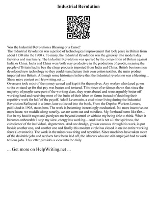 Industrial Revolution
Was the Industrial Revolution a Blessing or a Curse?
The Industrial Revolution was a period of technological improvement that took place in Britain from
about 1750 into the 1900 s. To many, the Industrial Revolution was the gateway into modern day
factories and machinery. The Industrial Revolution was spurred by the competition of Britain against
India or China. India and China were both very productive in the production of goods, meaning the
people of Britain had to buy the cheap products imported from India and China. British businessmen
developed new technology so they could manufacture their own cotton textiles, the main product
imported into Britain. Although some historians believe that the Industrial revolution was a blessing ...
Show more content on Helpwriting.net ...
Overseers took most of the money earned and kept it for themselves. Any worker who dared go on
strike or stand up for thei pay was beaten and tortured. This piece of evidence shows that since the
majority of people were part of the working class, they were abused and were arguably better off
working hard and receiving most of the fruits of their labor on farms instead of doubling their
repetitive work for half of the payoff. Adolf Levenstein, a coal miner living during the Industrial
Revolution Reflected in a letter, later collected into the book, From the Depths: Workers Letters,
published in 1905, states how, The work is becoming increasingly mechanical. No more incentive, no
more haste, we muddle along wearily, we are worn out and mindless. My forehead burns like fire....
But in my head it rages and paralyzes me beyond control or without my being able to think. When it
becomes unbearable I stop my slow, energyless working....And that is not all; the spirit too, the
conscience of the individual, degenerates. And one drudge, grown vacuous through his work, is put
beside another one, and another one and finally this modern circle has closed in on the entire working
force (Levenstein). The work in the mines was tiring and repetitive. Since machines have taken more
of the desirable jobs and workers have been laid off, the laborers who are still employed had to work
tedious jobs. This letter provides a view into the daily
... Get more on HelpWriting.net ...
 