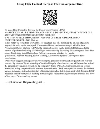 Using Flow Control Increase The Convergence Time
By using Flow Control to decrease the Convergence Time in UPPM
M.ASHOK KUMAR1 E.S.PHALGUNA KRISHNA2 1. PG STUDENT, DEPARTMENT OF CSE,
SREE VIDYANIKETHAN ENGINEERING COLLEGE
2. ASSISTANT PROFESSOR, DEPARTMENT OF CSE, SREE VIDYANIKETHAN
ENGINEERING COLLEGE Abstract:
In this paper, we focus the Flow Control for traceback that will minimize the amount of packets
required for build up the attack path. Flow control based mechanism merged with Uniform
Probabilistic Packet Marking (UPPM), the stream of packets can be controlled that suggests the
amount of packets checked by UPPM will get reduce there by decreasing the convergence time. Then
again, this strategy should bring about full traceback on an attacker. Keywords:
Ip traceback, Network Security, Packet Marking, Autonomous System, Convergence Time
Introduction
IP traceback suggests the capacity of perceiving the genuine wellspring of any packet sent over the
Internet. By virtue of the shortcoming of the first blueprint of the Internet, we will be not able to find
the genuine developers at present. To be completely frank, IP traceback arrangements are seen as
productive if they can perceive the zombies from which the DDoS attack packets entered the Internet.
Various techniques to tracebak the start of the attack including link testing, controlled flooding, ICMP
traceback and different packet marking methodologies. Packet marking techniques are used as a piece
of this paper. Packet marking means
... Get more on HelpWriting.net ...
 