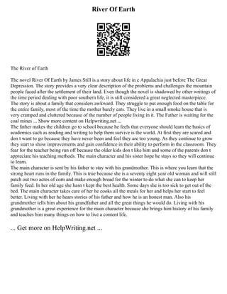 River Of Earth
The River of Earth
The novel River Of Earth by James Still is a story about life in e Appalachia just before The Great
Depression. The story provides a very clear description of the problems and challenges the mountain
people faced after the settlement of their land. Even though the novel is shadowed by other writings of
the time period dealing with poor southern life, it is still considered a great neglected masterpiece.
The story is about a family that considers awkward. They struggle to put enough food on the table for
the entire family, most of the time the mother barely eats. They live in a small smoke house that is
very cramped and cluttered because of the number of people living in it. The Father is waiting for the
coal mines ... Show more content on Helpwriting.net ...
The father makes the children go to school because he feels that everyone should learn the basics of
academics such as reading and writing to help them survive is the world. At first they are scared and
don t want to go because they have never been and feel they are too young. As they continue to grow
they start to show improvements and gain confidence in their ability to perform in the classroom. They
fear for the teacher being run off because the older kids don t like him and some of the parents don t
appreciate his teaching methods. The main character and his sister hope he stays so they will continue
to learn.
The main character is sent by his father to stay with his grandmother. This is where you learn that the
strong heart runs in the family. This is true because she is a seventy eight year old woman and will still
patch out two acres of corn and make enough bread for the winter to do what she can to keep her
family feed. In her old age she hasn t kept the best health. Some days she is too sick to get out of the
bed. The main character takes care of her he cooks all the meals for her and helps her start to feel
better. Living with her he hears stories of his father and how he is an honest man. Also his
grandmother tells him about his grandfather and all the great things he would do. Living with his
grandmother is a great experience for the main character because she brings him history of his family
and teaches him many things on how to live a content life.
... Get more on HelpWriting.net ...
 