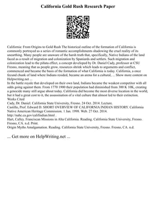 California Gold Rush Research Paper
California: From Origins to Gold Rush The historical outline of the formation of California is
commonly portrayed as a series of romantic accomplishments shadowing the cruel reality of its
unearthing. Many people are unaware of the harsh truth that, specifically, Native Indians of the land
faced as a result of migration and colonization by Spaniards and settlers. Such migration and
colonization lead to the piñata effect, a concept developed by Dr. Daniel Cady, professor at CSU
Fresno, meaning that as people grow, resources shrink which leads to arguments and conflict,
commenced and became the basis of the formation of what California is today. California, a once
fecund chunk of land where Indians resided, became an arena for a cultural, ... Show more content on
Helpwriting.net ...
In the battle royale that developed on their own land, Indians became the weakest competitor with all
odds going against them. From 1770 1900 their population had diminished from 300 K 10K, creating
a genocide many still argue about today. California did become the most diverse location in the world,
but it had a great cost to it, the assassination of a vital culture that almost led to their extinction.
Works Cited
Cady, Dr. Daniel. California State University, Fresno. 24 Oct. 2014. Lecture.
Castillo, Prof. Edward D. SHORT OVERVIEW OF CALIFORNIA INDIAN HISTORY. California
Native American Heritage Commission. 1 Jan. 1998. Web. 27 Oct. 2014.
http://nahc.ca.gov/califindian.html .
Hart, Calley. Franciscan Missions in Alta California. Reading. California State University, Fresno.
Fresno, CA. n.d. Print.
Origin Myths Amalgamation. Reading. California State University, Fresno. Fresno, CA. n.d.
... Get more on HelpWriting.net ...
 