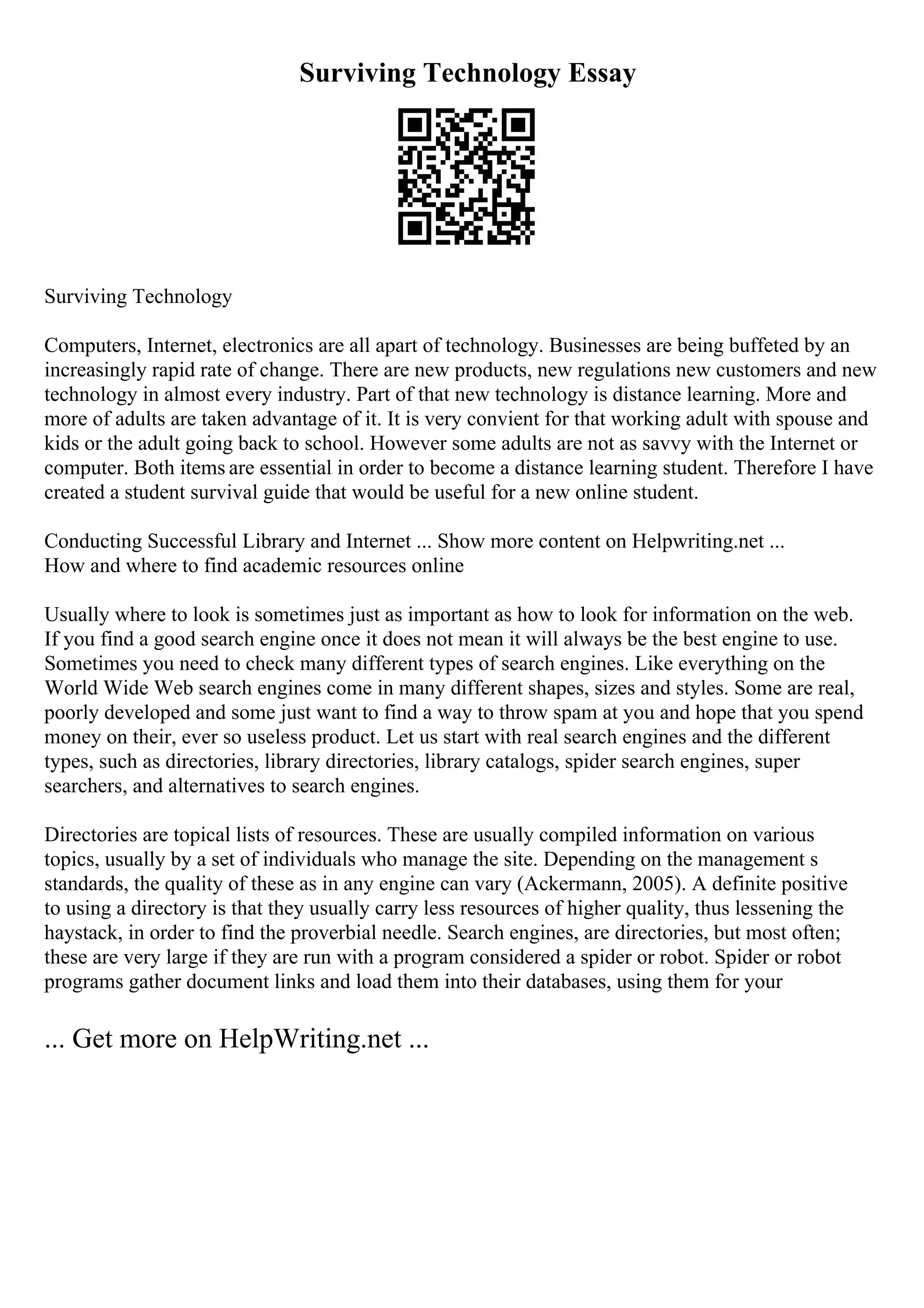Surviving Technology Essay
Surviving Technology
Computers, Internet, electronics are all apart of technology. Businesses are being buffeted by an
increasingly rapid rate of change. There are new products, new regulations new customers and new
technology in almost every industry. Part of that new technology is distance learning. More and
more of adults are taken advantage of it. It is very convient for that working adult with spouse and
kids or the adult going back to school. However some adults are not as savvy with the Internet or
computer. Both items are essential in order to become a distance learning student. Therefore I have
created a student survival guide that would be useful for a new online student.
Conducting Successful Library and Internet ... Show more content on Helpwriting.net ...
How and where to find academic resources online
Usually where to look is sometimes just as important as how to look for information on the web.
If you find a good search engine once it does not mean it will always be the best engine to use.
Sometimes you need to check many different types of search engines. Like everything on the
World Wide Web search engines come in many different shapes, sizes and styles. Some are real,
poorly developed and some just want to find a way to throw spam at you and hope that you spend
money on their, ever so useless product. Let us start with real search engines and the different
types, such as directories, library directories, library catalogs, spider search engines, super
searchers, and alternatives to search engines.
Directories are topical lists of resources. These are usually compiled information on various
topics, usually by a set of individuals who manage the site. Depending on the management s
standards, the quality of these as in any engine can vary (Ackermann, 2005). A definite positive
to using a directory is that they usually carry less resources of higher quality, thus lessening the
haystack, in order to find the proverbial needle. Search engines, are directories, but most often;
these are very large if they are run with a program considered a spider or robot. Spider or robot
programs gather document links and load them into their databases, using them for your
... Get more on HelpWriting.net ...
 