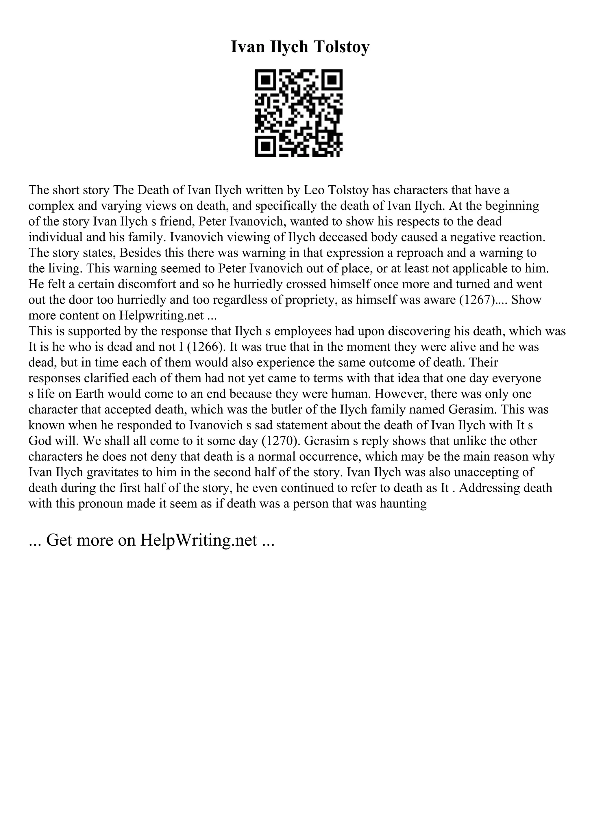 Ivan Ilych Tolstoy
The short story The Death of Ivan Ilych written by Leo Tolstoy has characters that have a
complex and varying views on death, and specifically the death of Ivan Ilych. At the beginning
of the story Ivan Ilych s friend, Peter Ivanovich, wanted to show his respects to the dead
individual and his family. Ivanovich viewing of Ilych deceased body caused a negative reaction.
The story states, Besides this there was warning in that expression a reproach and a warning to
the living. This warning seemed to Peter Ivanovich out of place, or at least not applicable to him.
He felt a certain discomfort and so he hurriedly crossed himself once more and turned and went
out the door too hurriedly and too regardless of propriety, as himself was aware (1267).... Show
more content on Helpwriting.net ...
This is supported by the response that Ilych s employees had upon discovering his death, which was
It is he who is dead and not I (1266). It was true that in the moment they were alive and he was
dead, but in time each of them would also experience the same outcome of death. Their
responses clarified each of them had not yet came to terms with that idea that one day everyone
s life on Earth would come to an end because they were human. However, there was only one
character that accepted death, which was the butler of the Ilych family named Gerasim. This was
known when he responded to Ivanovich s sad statement about the death of Ivan Ilych with It s
God will. We shall all come to it some day (1270). Gerasim s reply shows that unlike the other
characters he does not deny that death is a normal occurrence, which may be the main reason why
Ivan Ilych gravitates to him in the second half of the story. Ivan Ilych was also unaccepting of
death during the first half of the story, he even continued to refer to death as It . Addressing death
with this pronoun made it seem as if death was a person that was haunting
... Get more on HelpWriting.net ...
 
