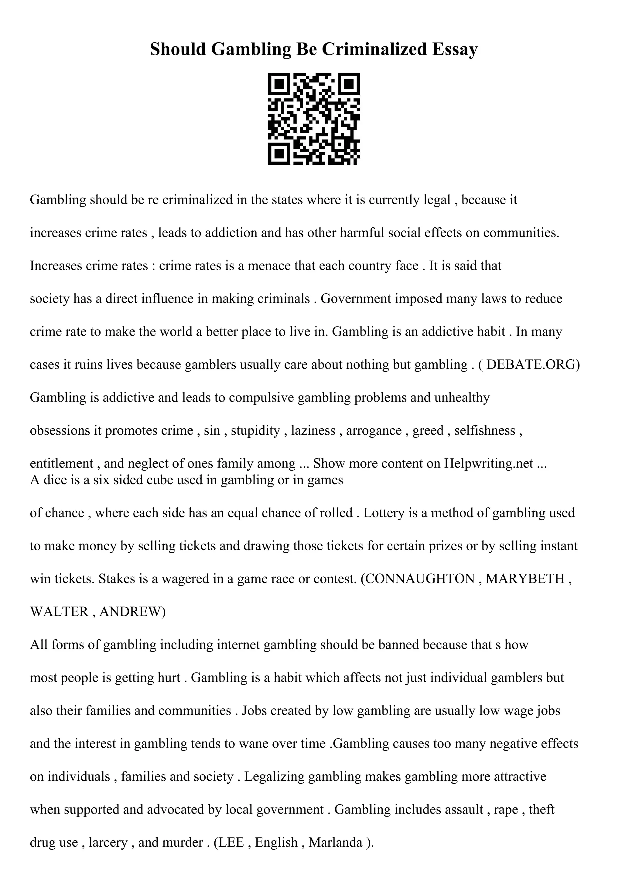 Should Gambling Be Criminalized Essay
Gambling should be re criminalized in the states where it is currently legal , because it
increases crime rates , leads to addiction and has other harmful social effects on communities.
Increases crime rates : crime rates is a menace that each country face . It is said that
society has a direct influence in making criminals . Government imposed many laws to reduce
crime rate to make the world a better place to live in. Gambling is an addictive habit . In many
cases it ruins lives because gamblers usually care about nothing but gambling . ( DEBATE.ORG)
Gambling is addictive and leads to compulsive gambling problems and unhealthy
obsessions it promotes crime , sin , stupidity , laziness , arrogance , greed , selfishness ,
entitlement , and neglect of ones family among ... Show more content on Helpwriting.net ...
A dice is a six sided cube used in gambling or in games
of chance , where each side has an equal chance of rolled . Lottery is a method of gambling used
to make money by selling tickets and drawing those tickets for certain prizes or by selling instant
win tickets. Stakes is a wagered in a game race or contest. (CONNAUGHTON , MARYBETH ,
WALTER , ANDREW)
All forms of gambling including internet gambling should be banned because that s how
most people is getting hurt . Gambling is a habit which affects not just individual gamblers but
also their families and communities . Jobs created by low gambling are usually low wage jobs
and the interest in gambling tends to wane over time .Gambling causes too many negative effects
on individuals , families and society . Legalizing gambling makes gambling more attractive
when supported and advocated by local government . Gambling includes assault , rape , theft
drug use , larcery , and murder . (LEE , English , Marlanda ).
 