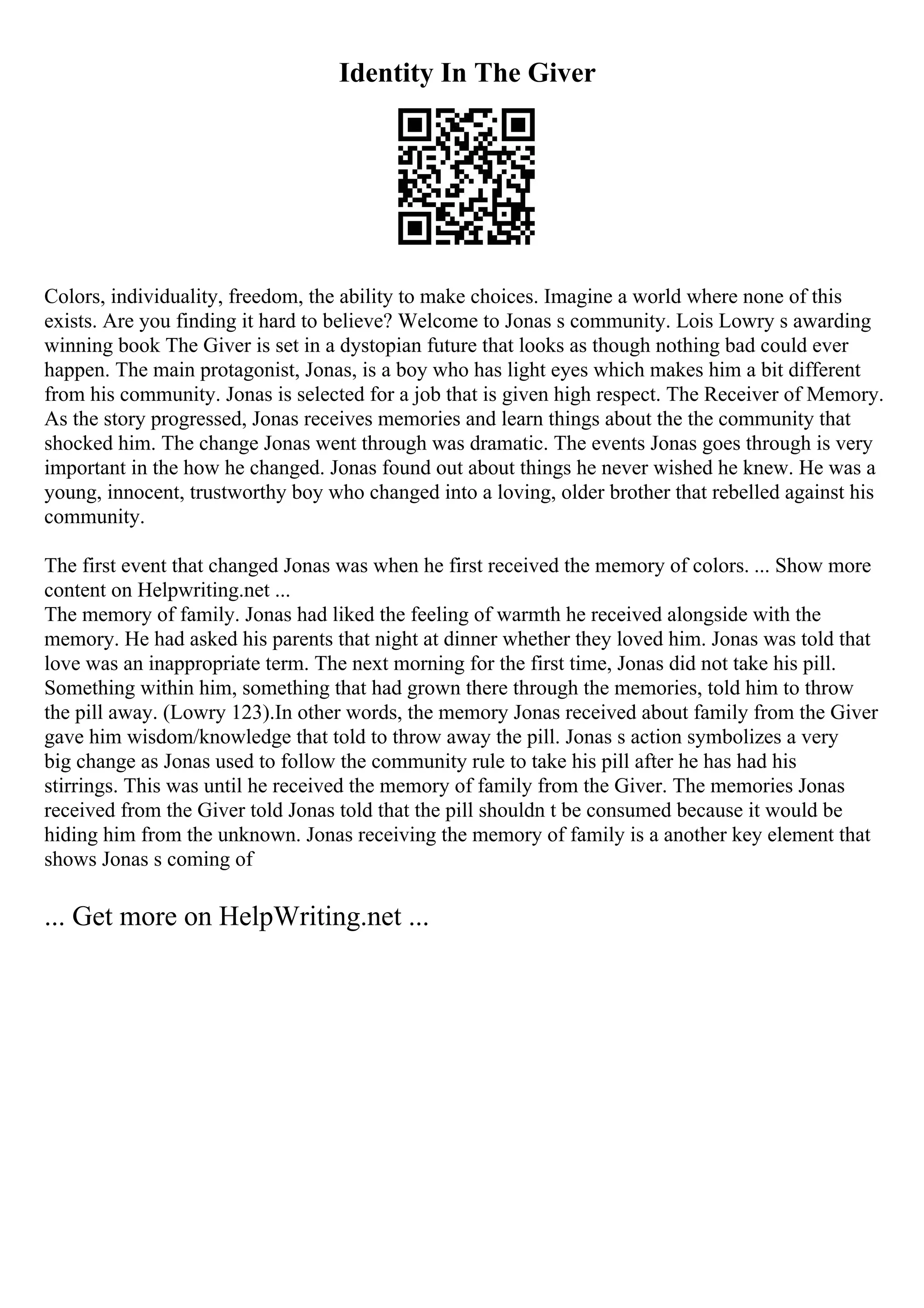 Identity In The Giver
Colors, individuality, freedom, the ability to make choices. Imagine a world where none of this
exists. Are you finding it hard to believe? Welcome to Jonas s community. Lois Lowry s awarding
winning book The Giver is set in a dystopian future that looks as though nothing bad could ever
happen. The main protagonist, Jonas, is a boy who has light eyes which makes him a bit different
from his community. Jonas is selected for a job that is given high respect. The Receiver of Memory.
As the story progressed, Jonas receives memories and learn things about the the community that
shocked him. The change Jonas went through was dramatic. The events Jonas goes through is very
important in the how he changed. Jonas found out about things he never wished he knew. He was a
young, innocent, trustworthy boy who changed into a loving, older brother that rebelled against his
community.
The first event that changed Jonas was when he first received the memory of colors. ... Show more
content on Helpwriting.net ...
The memory of family. Jonas had liked the feeling of warmth he received alongside with the
memory. He had asked his parents that night at dinner whether they loved him. Jonas was told that
love was an inappropriate term. The next morning for the first time, Jonas did not take his pill.
Something within him, something that had grown there through the memories, told him to throw
the pill away. (Lowry 123).In other words, the memory Jonas received about family from the Giver
gave him wisdom/knowledge that told to throw away the pill. Jonas s action symbolizes a very
big change as Jonas used to follow the community rule to take his pill after he has had his
stirrings. This was until he received the memory of family from the Giver. The memories Jonas
received from the Giver told Jonas told that the pill shouldn t be consumed because it would be
hiding him from the unknown. Jonas receiving the memory of family is a another key element that
shows Jonas s coming of
... Get more on HelpWriting.net ...
 