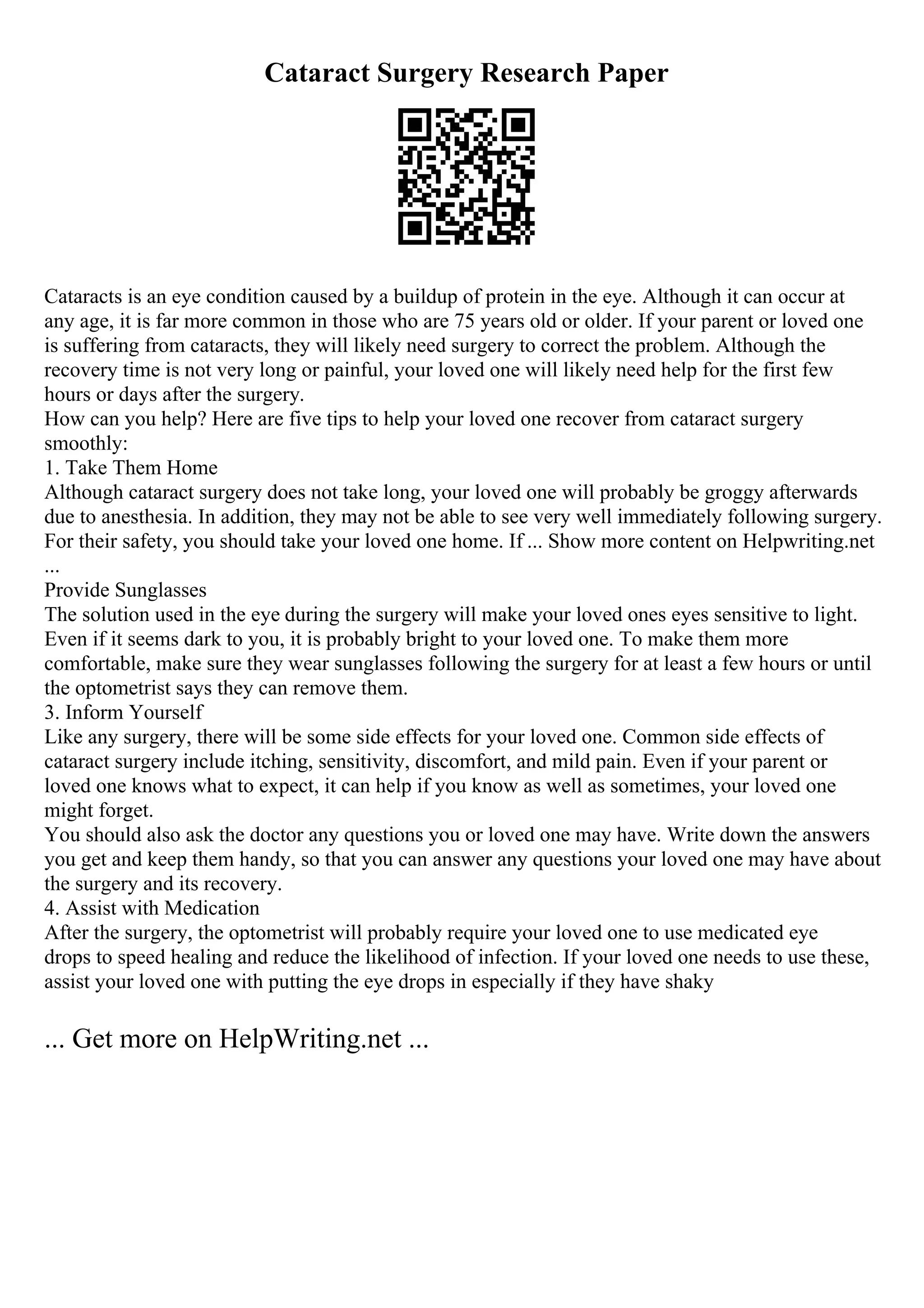 Cataract Surgery Research Paper
Cataracts is an eye condition caused by a buildup of protein in the eye. Although it can occur at
any age, it is far more common in those who are 75 years old or older. If your parent or loved one
is suffering from cataracts, they will likely need surgery to correct the problem. Although the
recovery time is not very long or painful, your loved one will likely need help for the first few
hours or days after the surgery.
How can you help? Here are five tips to help your loved one recover from cataract surgery
smoothly:
1. Take Them Home
Although cataract surgery does not take long, your loved one will probably be groggy afterwards
due to anesthesia. In addition, they may not be able to see very well immediately following surgery.
For their safety, you should take your loved one home. If ... Show more content on Helpwriting.net
...
Provide Sunglasses
The solution used in the eye during the surgery will make your loved ones eyes sensitive to light.
Even if it seems dark to you, it is probably bright to your loved one. To make them more
comfortable, make sure they wear sunglasses following the surgery for at least a few hours or until
the optometrist says they can remove them.
3. Inform Yourself
Like any surgery, there will be some side effects for your loved one. Common side effects of
cataract surgery include itching, sensitivity, discomfort, and mild pain. Even if your parent or
loved one knows what to expect, it can help if you know as well as sometimes, your loved one
might forget.
You should also ask the doctor any questions you or loved one may have. Write down the answers
you get and keep them handy, so that you can answer any questions your loved one may have about
the surgery and its recovery.
4. Assist with Medication
After the surgery, the optometrist will probably require your loved one to use medicated eye
drops to speed healing and reduce the likelihood of infection. If your loved one needs to use these,
assist your loved one with putting the eye drops in especially if they have shaky
... Get more on HelpWriting.net ...
 