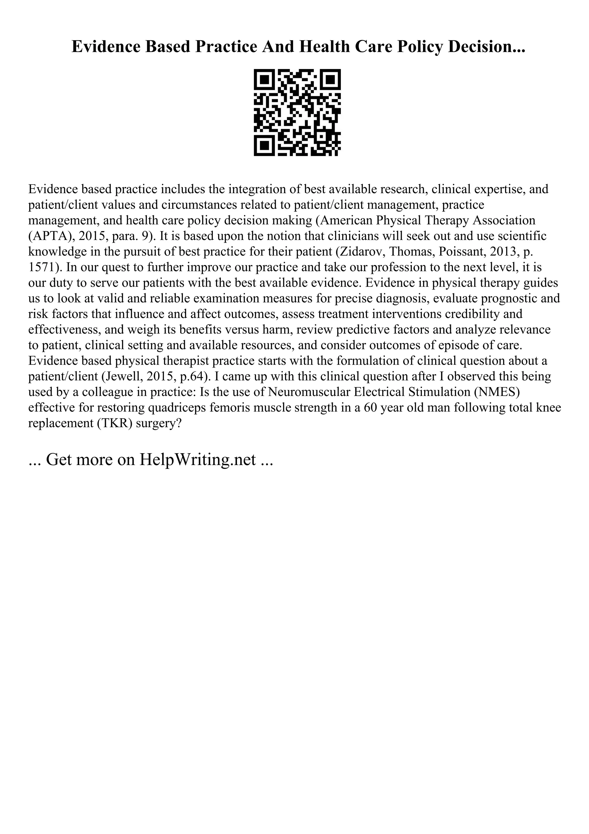 Evidence Based Practice And Health Care Policy Decision...
Evidence based practice includes the integration of best available research, clinical expertise, and
patient/client values and circumstances related to patient/client management, practice
management, and health care policy decision making (American Physical Therapy Association
(APTA), 2015, para. 9). It is based upon the notion that clinicians will seek out and use scientific
knowledge in the pursuit of best practice for their patient (Zidarov, Thomas, Poissant, 2013, p.
1571). In our quest to further improve our practice and take our profession to the next level, it is
our duty to serve our patients with the best available evidence. Evidence in physical therapy guides
us to look at valid and reliable examination measures for precise diagnosis, evaluate prognostic and
risk factors that influence and affect outcomes, assess treatment interventions credibility and
effectiveness, and weigh its benefits versus harm, review predictive factors and analyze relevance
to patient, clinical setting and available resources, and consider outcomes of episode of care.
Evidence based physical therapist practice starts with the formulation of clinical question about a
patient/client (Jewell, 2015, p.64). I came up with this clinical question after I observed this being
used by a colleague in practice: Is the use of Neuromuscular Electrical Stimulation (NMES)
effective for restoring quadriceps femoris muscle strength in a 60 year old man following total knee
replacement (TKR) surgery?
... Get more on HelpWriting.net ...
 