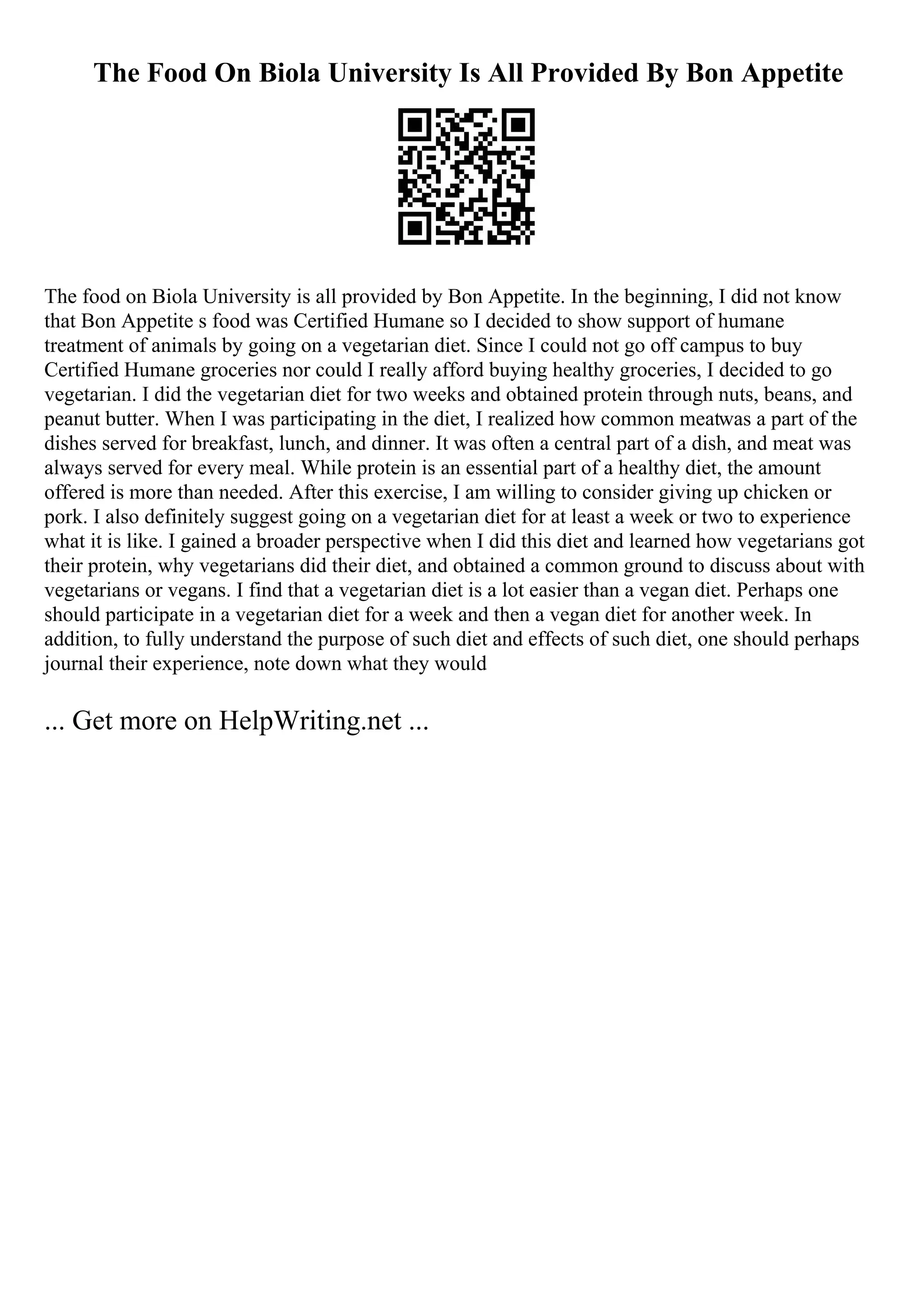 The Food On Biola University Is All Provided By Bon Appetite
The food on Biola University is all provided by Bon Appetite. In the beginning, I did not know
that Bon Appetite s food was Certified Humane so I decided to show support of humane
treatment of animals by going on a vegetarian diet. Since I could not go off campus to buy
Certified Humane groceries nor could I really afford buying healthy groceries, I decided to go
vegetarian. I did the vegetarian diet for two weeks and obtained protein through nuts, beans, and
peanut butter. When I was participating in the diet, I realized how common meatwas a part of the
dishes served for breakfast, lunch, and dinner. It was often a central part of a dish, and meat was
always served for every meal. While protein is an essential part of a healthy diet, the amount
offered is more than needed. After this exercise, I am willing to consider giving up chicken or
pork. I also definitely suggest going on a vegetarian diet for at least a week or two to experience
what it is like. I gained a broader perspective when I did this diet and learned how vegetarians got
their protein, why vegetarians did their diet, and obtained a common ground to discuss about with
vegetarians or vegans. I find that a vegetarian diet is a lot easier than a vegan diet. Perhaps one
should participate in a vegetarian diet for a week and then a vegan diet for another week. In
addition, to fully understand the purpose of such diet and effects of such diet, one should perhaps
journal their experience, note down what they would
... Get more on HelpWriting.net ...
 