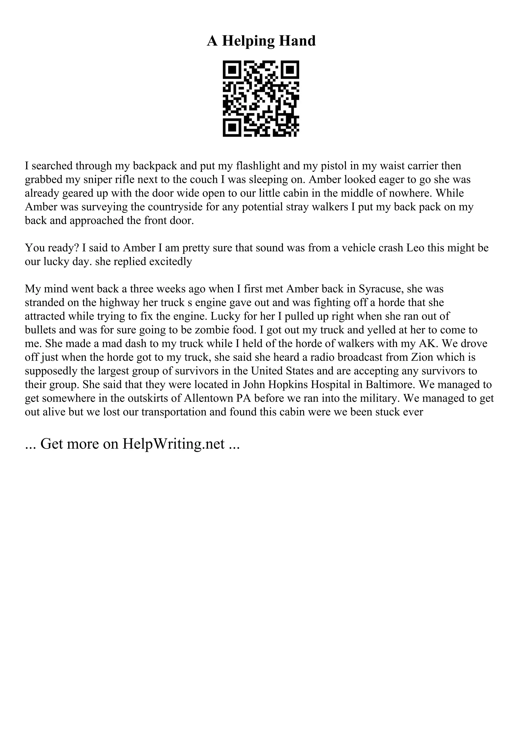 A Helping Hand
I searched through my backpack and put my flashlight and my pistol in my waist carrier then
grabbed my sniper rifle next to the couch I was sleeping on. Amber looked eager to go she was
already geared up with the door wide open to our little cabin in the middle of nowhere. While
Amber was surveying the countryside for any potential stray walkers I put my back pack on my
back and approached the front door.
You ready? I said to Amber I am pretty sure that sound was from a vehicle crash Leo this might be
our lucky day. she replied excitedly
My mind went back a three weeks ago when I first met Amber back in Syracuse, she was
stranded on the highway her truck s engine gave out and was fighting off a horde that she
attracted while trying to fix the engine. Lucky for her I pulled up right when she ran out of
bullets and was for sure going to be zombie food. I got out my truck and yelled at her to come to
me. She made a mad dash to my truck while I held of the horde of walkers with my AK. We drove
off just when the horde got to my truck, she said she heard a radio broadcast from Zion which is
supposedly the largest group of survivors in the United States and are accepting any survivors to
their group. She said that they were located in John Hopkins Hospital in Baltimore. We managed to
get somewhere in the outskirts of Allentown PA before we ran into the military. We managed to get
out alive but we lost our transportation and found this cabin were we been stuck ever
... Get more on HelpWriting.net ...
 