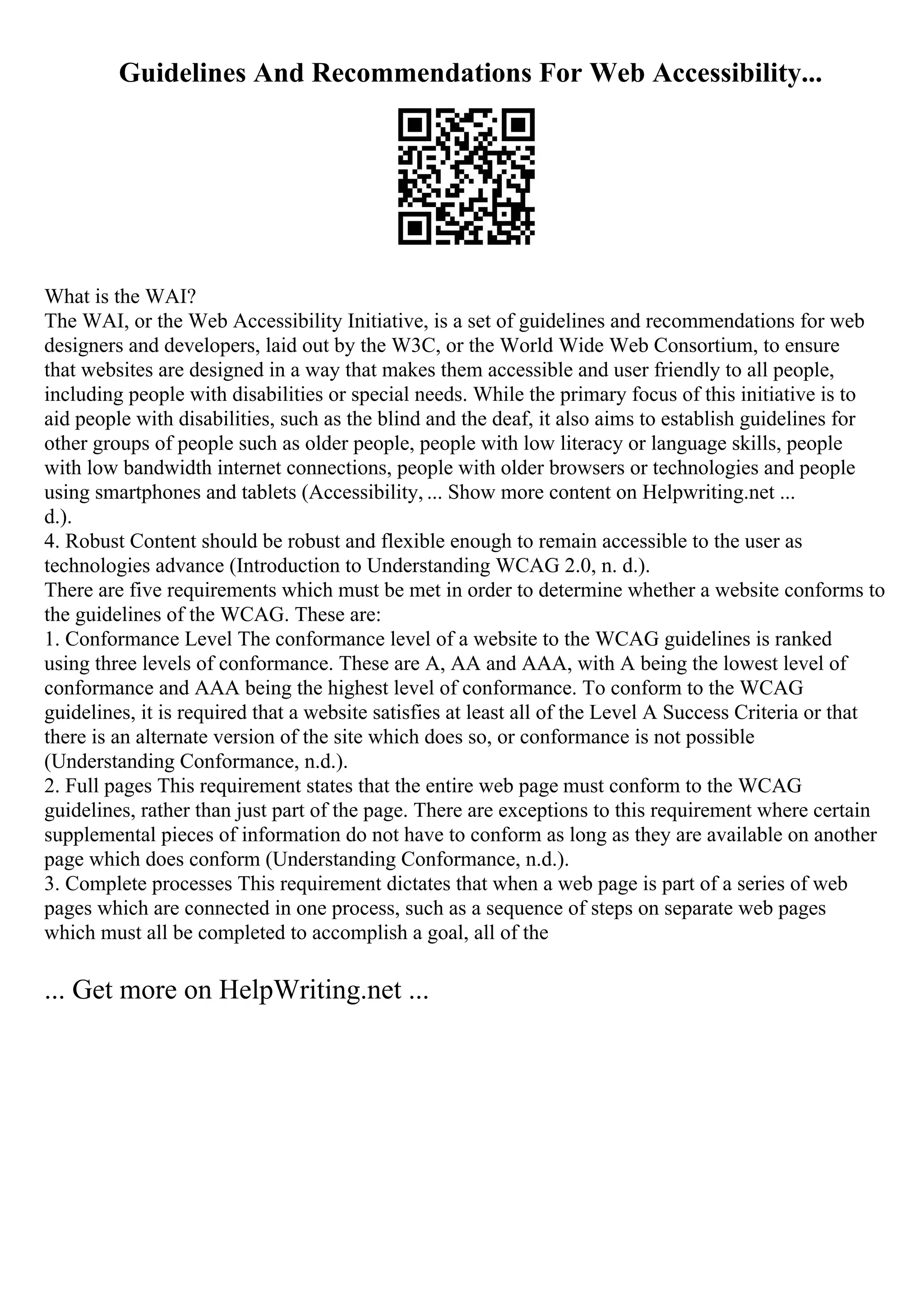 Guidelines And Recommendations For Web Accessibility...
What is the WAI?
The WAI, or the Web Accessibility Initiative, is a set of guidelines and recommendations for web
designers and developers, laid out by the W3C, or the World Wide Web Consortium, to ensure
that websites are designed in a way that makes them accessible and user friendly to all people,
including people with disabilities or special needs. While the primary focus of this initiative is to
aid people with disabilities, such as the blind and the deaf, it also aims to establish guidelines for
other groups of people such as older people, people with low literacy or language skills, people
with low bandwidth internet connections, people with older browsers or technologies and people
using smartphones and tablets (Accessibility, ... Show more content on Helpwriting.net ...
d.).
4. Robust Content should be robust and flexible enough to remain accessible to the user as
technologies advance (Introduction to Understanding WCAG 2.0, n. d.).
There are five requirements which must be met in order to determine whether a website conforms to
the guidelines of the WCAG. These are:
1. Conformance Level The conformance level of a website to the WCAG guidelines is ranked
using three levels of conformance. These are A, AA and AAA, with A being the lowest level of
conformance and AAA being the highest level of conformance. To conform to the WCAG
guidelines, it is required that a website satisfies at least all of the Level A Success Criteria or that
there is an alternate version of the site which does so, or conformance is not possible
(Understanding Conformance, n.d.).
2. Full pages This requirement states that the entire web page must conform to the WCAG
guidelines, rather than just part of the page. There are exceptions to this requirement where certain
supplemental pieces of information do not have to conform as long as they are available on another
page which does conform (Understanding Conformance, n.d.).
3. Complete processes This requirement dictates that when a web page is part of a series of web
pages which are connected in one process, such as a sequence of steps on separate web pages
which must all be completed to accomplish a goal, all of the
... Get more on HelpWriting.net ...
 