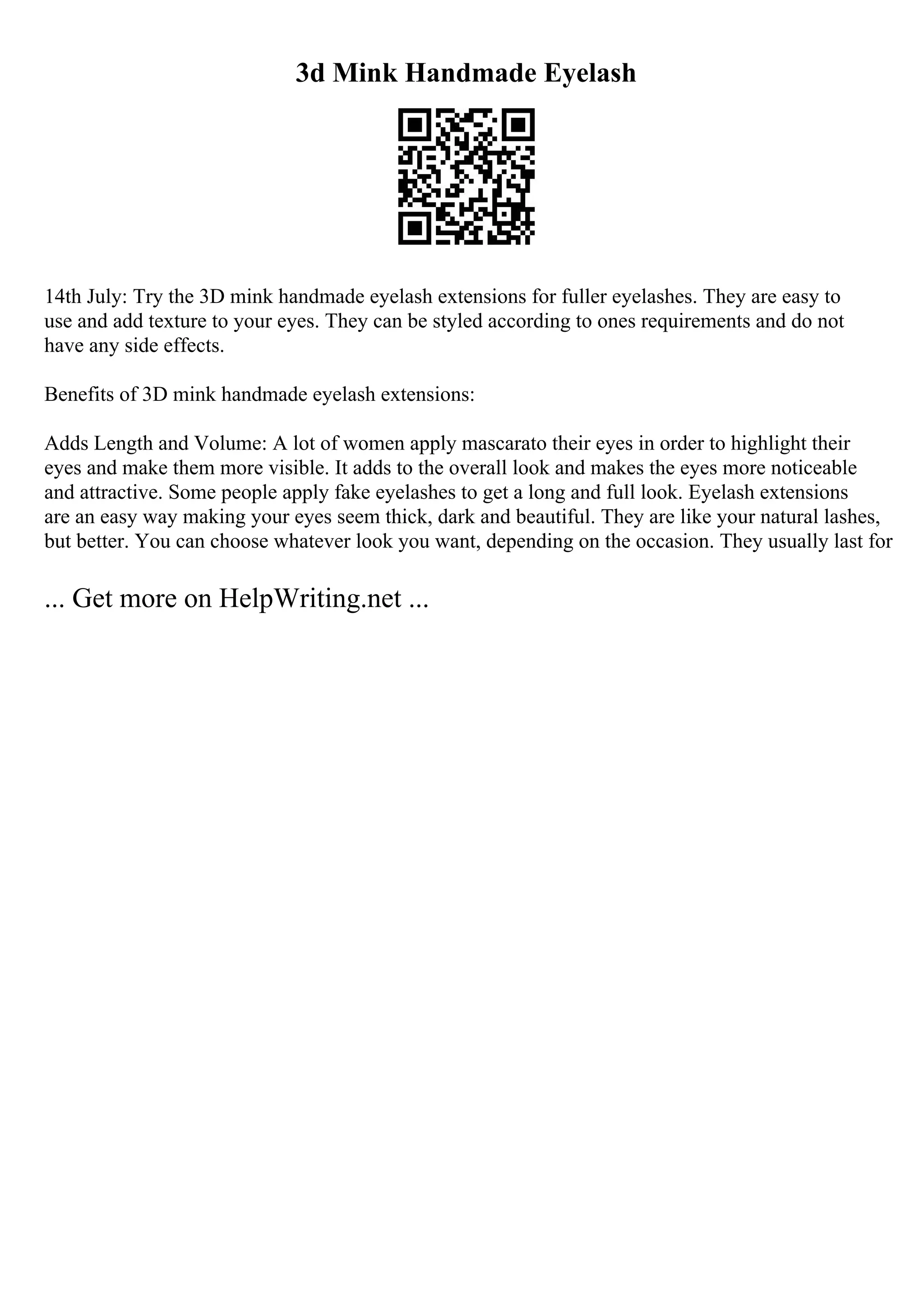 3d Mink Handmade Eyelash
14th July: Try the 3D mink handmade eyelash extensions for fuller eyelashes. They are easy to
use and add texture to your eyes. They can be styled according to ones requirements and do not
have any side effects.
Benefits of 3D mink handmade eyelash extensions:
Adds Length and Volume: A lot of women apply mascarato their eyes in order to highlight their
eyes and make them more visible. It adds to the overall look and makes the eyes more noticeable
and attractive. Some people apply fake eyelashes to get a long and full look. Eyelash extensions
are an easy way making your eyes seem thick, dark and beautiful. They are like your natural lashes,
but better. You can choose whatever look you want, depending on the occasion. They usually last for
... Get more on HelpWriting.net ...
 
