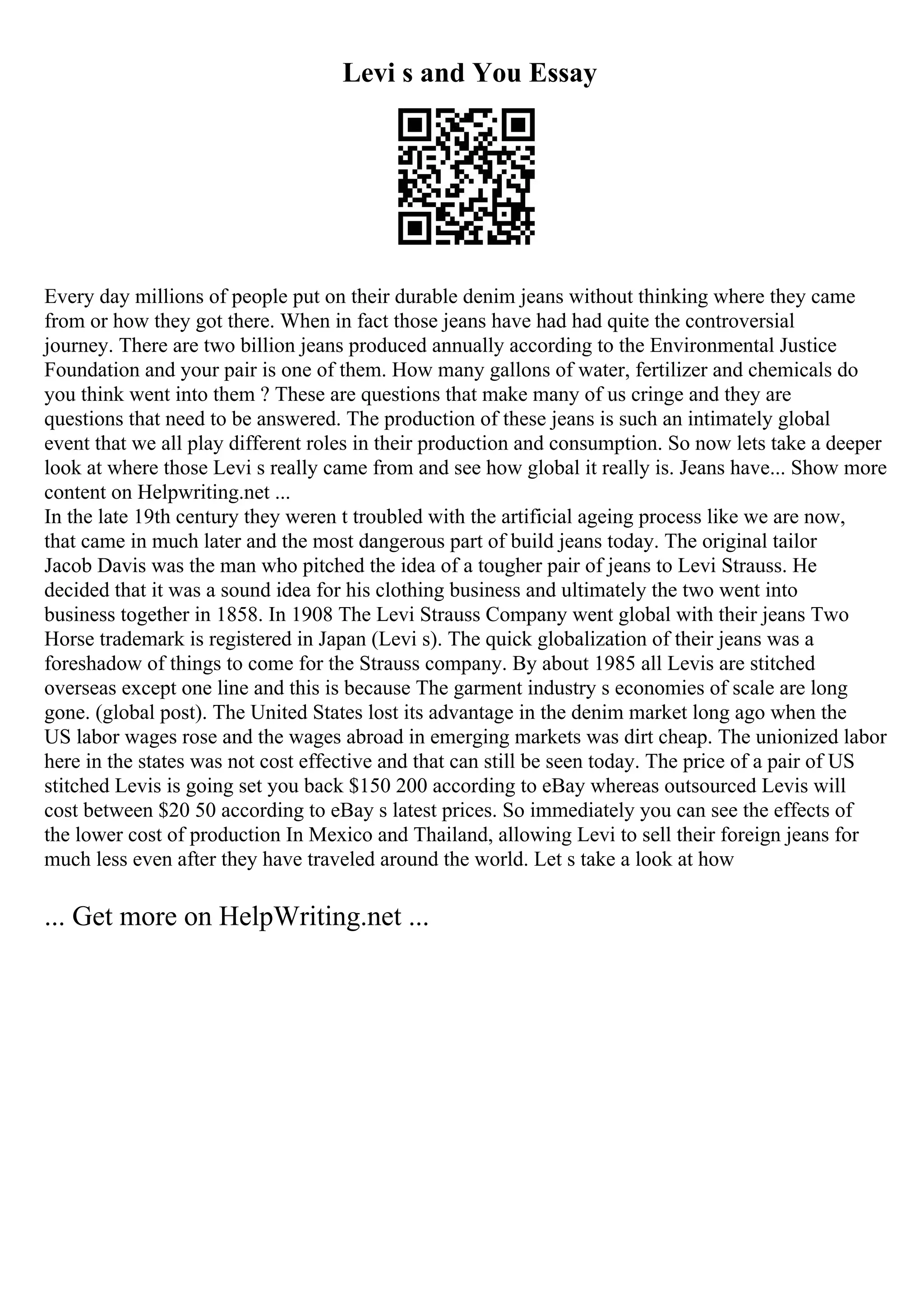 Levi s and You Essay
Every day millions of people put on their durable denim jeans without thinking where they came
from or how they got there. When in fact those jeans have had had quite the controversial
journey. There are two billion jeans produced annually according to the Environmental Justice
Foundation and your pair is one of them. How many gallons of water, fertilizer and chemicals do
you think went into them ? These are questions that make many of us cringe and they are
questions that need to be answered. The production of these jeans is such an intimately global
event that we all play different roles in their production and consumption. So now lets take a deeper
look at where those Levi s really came from and see how global it really is. Jeans have... Show more
content on Helpwriting.net ...
In the late 19th century they weren t troubled with the artificial ageing process like we are now,
that came in much later and the most dangerous part of build jeans today. The original tailor
Jacob Davis was the man who pitched the idea of a tougher pair of jeans to Levi Strauss. He
decided that it was a sound idea for his clothing business and ultimately the two went into
business together in 1858. In 1908 The Levi Strauss Company went global with their jeans Two
Horse trademark is registered in Japan (Levi s). The quick globalization of their jeans was a
foreshadow of things to come for the Strauss company. By about 1985 all Levis are stitched
overseas except one line and this is because The garment industry s economies of scale are long
gone. (global post). The United States lost its advantage in the denim market long ago when the
US labor wages rose and the wages abroad in emerging markets was dirt cheap. The unionized labor
here in the states was not cost effective and that can still be seen today. The price of a pair of US
stitched Levis is going set you back $150 200 according to eBay whereas outsourced Levis will
cost between $20 50 according to eBay s latest prices. So immediately you can see the effects of
the lower cost of production In Mexico and Thailand, allowing Levi to sell their foreign jeans for
much less even after they have traveled around the world. Let s take a look at how
... Get more on HelpWriting.net ...
 