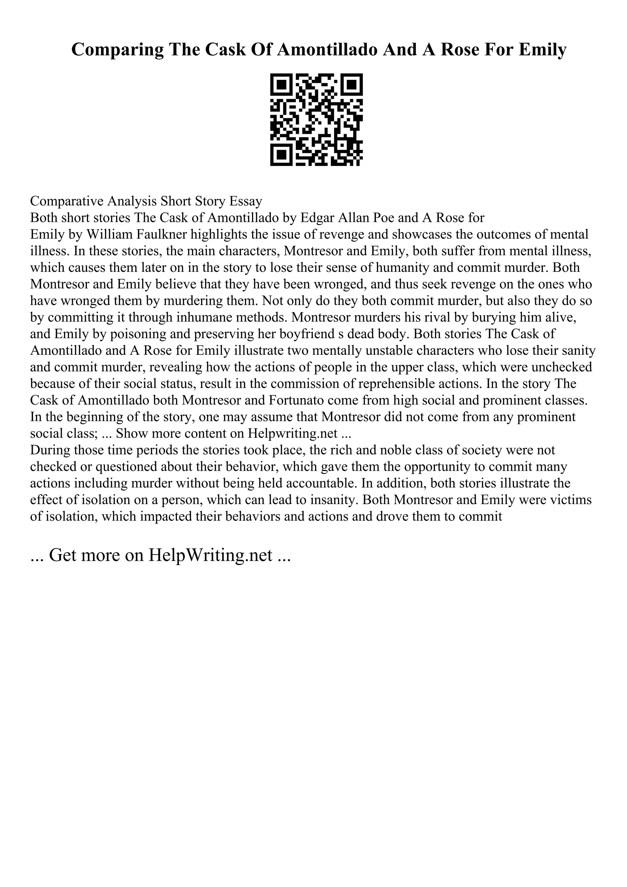 Comparing The Cask Of Amontillado And A Rose For Emily
Comparative Analysis Short Story Essay
Both short stories The Cask of Amontillado by Edgar Allan Poe and A Rose for
Emily by William Faulkner highlights the issue of revenge and showcases the outcomes of mental
illness. In these stories, the main characters, Montresor and Emily, both suffer from mental illness,
which causes them later on in the story to lose their sense of humanity and commit murder. Both
Montresor and Emily believe that they have been wronged, and thus seek revenge on the ones who
have wronged them by murdering them. Not only do they both commit murder, but also they do so
by committing it through inhumane methods. Montresor murders his rival by burying him alive,
and Emily by poisoning and preserving her boyfriend s dead body. Both stories The Cask of
Amontillado and A Rose for Emily illustrate two mentally unstable characters who lose their sanity
and commit murder, revealing how the actions of people in the upper class, which were unchecked
because of their social status, result in the commission of reprehensible actions. In the story The
Cask of Amontillado both Montresor and Fortunato come from high social and prominent classes.
In the beginning of the story, one may assume that Montresor did not come from any prominent
social class; ... Show more content on Helpwriting.net ...
During those time periods the stories took place, the rich and noble class of society were not
checked or questioned about their behavior, which gave them the opportunity to commit many
actions including murder without being held accountable. In addition, both stories illustrate the
effect of isolation on a person, which can lead to insanity. Both Montresor and Emily were victims
of isolation, which impacted their behaviors and actions and drove them to commit
... Get more on HelpWriting.net ...
 
