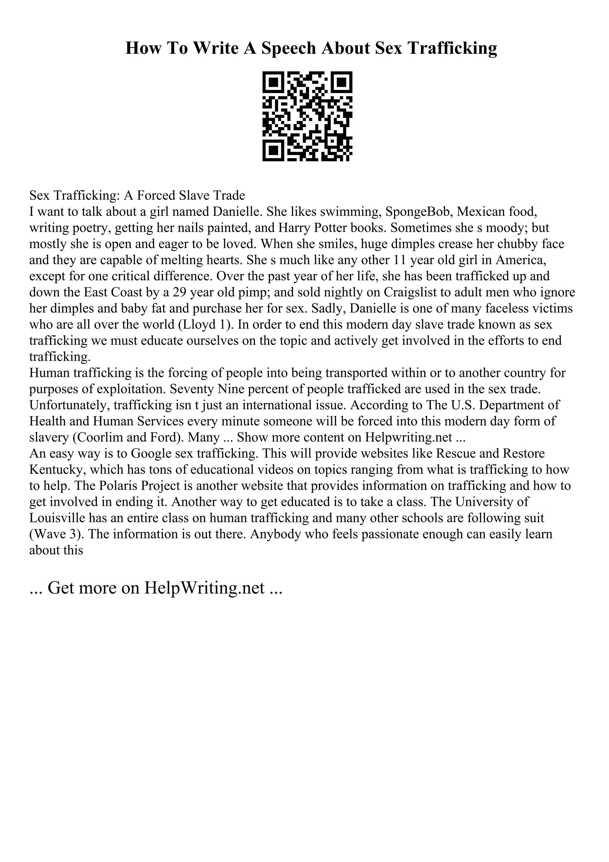 How To Write A Speech About Sex Trafficking
Sex Trafficking: A Forced Slave Trade
I want to talk about a girl named Danielle. She likes swimming, SpongeBob, Mexican food,
writing poetry, getting her nails painted, and Harry Potter books. Sometimes she s moody; but
mostly she is open and eager to be loved. When she smiles, huge dimples crease her chubby face
and they are capable of melting hearts. She s much like any other 11 year old girl in America,
except for one critical difference. Over the past year of her life, she has been trafficked up and
down the East Coast by a 29 year old pimp; and sold nightly on Craigslist to adult men who ignore
her dimples and baby fat and purchase her for sex. Sadly, Danielle is one of many faceless victims
who are all over the world (Lloyd 1). In order to end this modern day slave trade known as sex
trafficking we must educate ourselves on the topic and actively get involved in the efforts to end
trafficking.
Human trafficking is the forcing of people into being transported within or to another country for
purposes of exploitation. Seventy Nine percent of people trafficked are used in the sex trade.
Unfortunately, trafficking isn t just an international issue. According to The U.S. Department of
Health and Human Services every minute someone will be forced into this modern day form of
slavery (Coorlim and Ford). Many ... Show more content on Helpwriting.net ...
An easy way is to Google sex trafficking. This will provide websites like Rescue and Restore
Kentucky, which has tons of educational videos on topics ranging from what is trafficking to how
to help. The Polaris Project is another website that provides information on trafficking and how to
get involved in ending it. Another way to get educated is to take a class. The University of
Louisville has an entire class on human trafficking and many other schools are following suit
(Wave 3). The information is out there. Anybody who feels passionate enough can easily learn
about this
... Get more on HelpWriting.net ...
 
