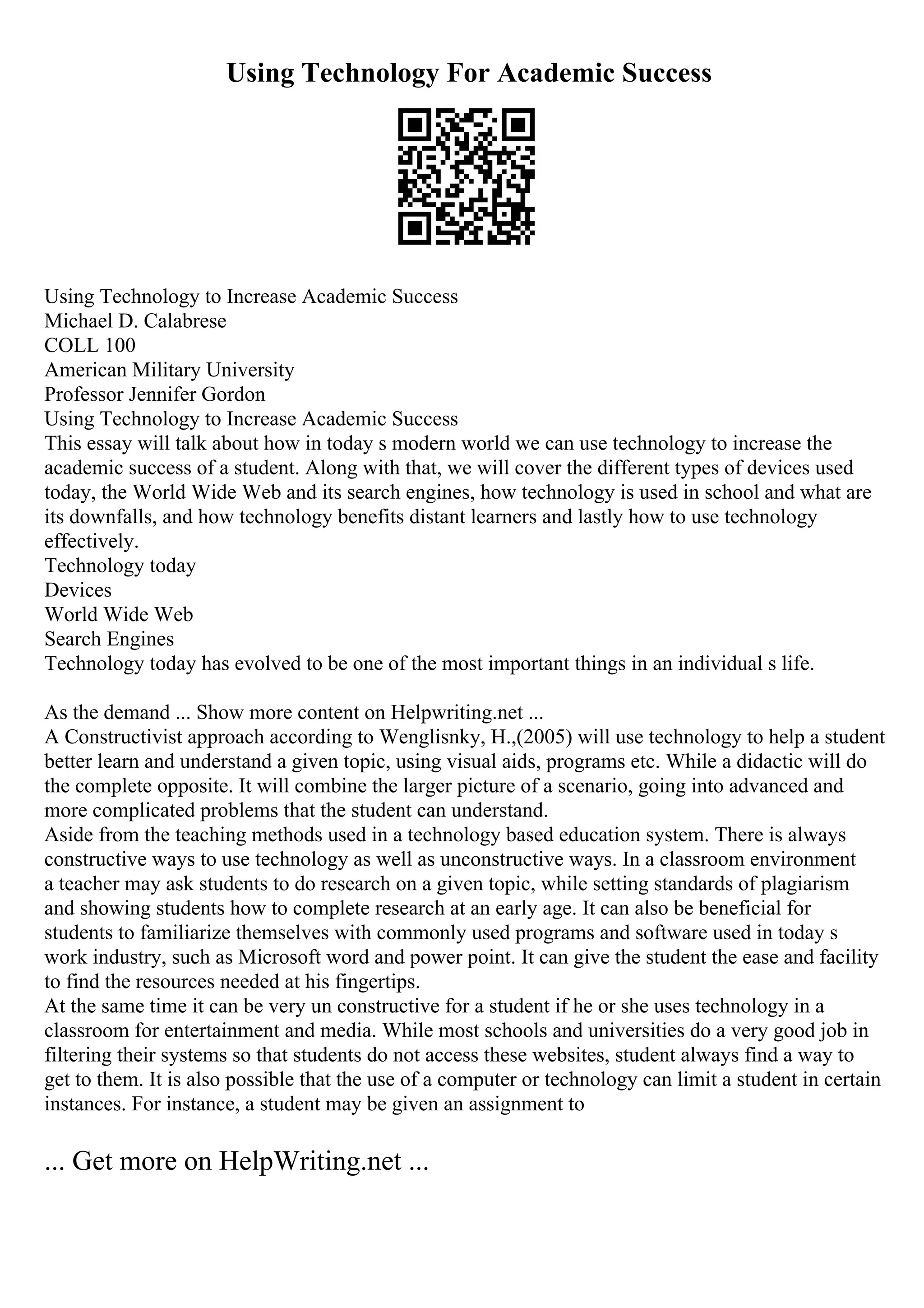 Using Technology For Academic Success
Using Technology to Increase Academic Success
Michael D. Calabrese
COLL 100
American Military University
Professor Jennifer Gordon
Using Technology to Increase Academic Success
This essay will talk about how in today s modern world we can use technology to increase the
academic success of a student. Along with that, we will cover the different types of devices used
today, the World Wide Web and its search engines, how technology is used in school and what are
its downfalls, and how technology benefits distant learners and lastly how to use technology
effectively.
Technology today
Devices
World Wide Web
Search Engines
Technology today has evolved to be one of the most important things in an individual s life.
As the demand ... Show more content on Helpwriting.net ...
A Constructivist approach according to Wenglisnky, H.,(2005) will use technology to help a student
better learn and understand a given topic, using visual aids, programs etc. While a didactic will do
the complete opposite. It will combine the larger picture of a scenario, going into advanced and
more complicated problems that the student can understand.
Aside from the teaching methods used in a technology based education system. There is always
constructive ways to use technology as well as unconstructive ways. In a classroom environment
a teacher may ask students to do research on a given topic, while setting standards of plagiarism
and showing students how to complete research at an early age. It can also be beneficial for
students to familiarize themselves with commonly used programs and software used in today s
work industry, such as Microsoft word and power point. It can give the student the ease and facility
to find the resources needed at his fingertips.
At the same time it can be very un constructive for a student if he or she uses technology in a
classroom for entertainment and media. While most schools and universities do a very good job in
filtering their systems so that students do not access these websites, student always find a way to
get to them. It is also possible that the use of a computer or technology can limit a student in certain
instances. For instance, a student may be given an assignment to
... Get more on HelpWriting.net ...
 