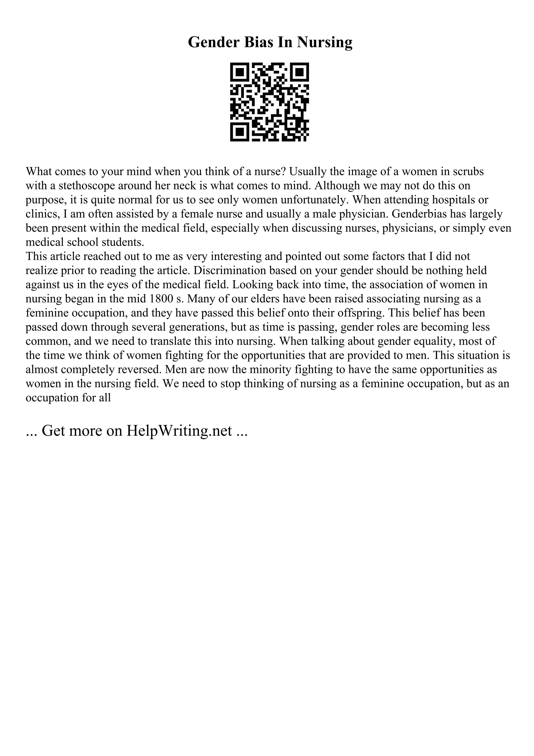 Gender Bias In Nursing
What comes to your mind when you think of a nurse? Usually the image of a women in scrubs
with a stethoscope around her neck is what comes to mind. Although we may not do this on
purpose, it is quite normal for us to see only women unfortunately. When attending hospitals or
clinics, I am often assisted by a female nurse and usually a male physician. Genderbias has largely
been present within the medical field, especially when discussing nurses, physicians, or simply even
medical school students.
This article reached out to me as very interesting and pointed out some factors that I did not
realize prior to reading the article. Discrimination based on your gender should be nothing held
against us in the eyes of the medical field. Looking back into time, the association of women in
nursing began in the mid 1800 s. Many of our elders have been raised associating nursing as a
feminine occupation, and they have passed this belief onto their offspring. This belief has been
passed down through several generations, but as time is passing, gender roles are becoming less
common, and we need to translate this into nursing. When talking about gender equality, most of
the time we think of women fighting for the opportunities that are provided to men. This situation is
almost completely reversed. Men are now the minority fighting to have the same opportunities as
women in the nursing field. We need to stop thinking of nursing as a feminine occupation, but as an
occupation for all
... Get more on HelpWriting.net ...
 