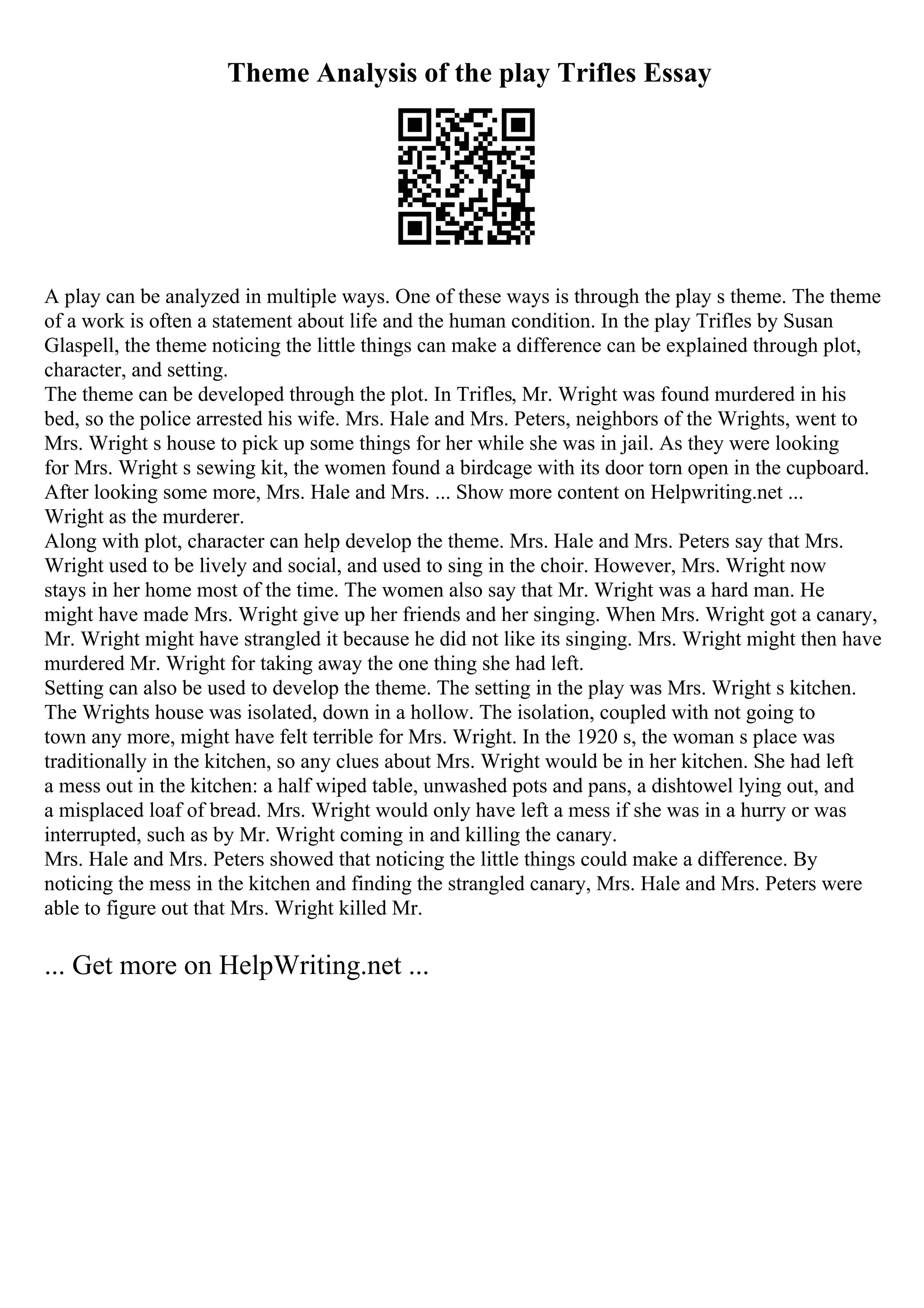 Theme Analysis of the play Trifles Essay
A play can be analyzed in multiple ways. One of these ways is through the play s theme. The theme
of a work is often a statement about life and the human condition. In the play Trifles by Susan
Glaspell, the theme noticing the little things can make a difference can be explained through plot,
character, and setting.
The theme can be developed through the plot. In Trifles, Mr. Wright was found murdered in his
bed, so the police arrested his wife. Mrs. Hale and Mrs. Peters, neighbors of the Wrights, went to
Mrs. Wright s house to pick up some things for her while she was in jail. As they were looking
for Mrs. Wright s sewing kit, the women found a birdcage with its door torn open in the cupboard.
After looking some more, Mrs. Hale and Mrs. ... Show more content on Helpwriting.net ...
Wright as the murderer.
Along with plot, character can help develop the theme. Mrs. Hale and Mrs. Peters say that Mrs.
Wright used to be lively and social, and used to sing in the choir. However, Mrs. Wright now
stays in her home most of the time. The women also say that Mr. Wright was a hard man. He
might have made Mrs. Wright give up her friends and her singing. When Mrs. Wright got a canary,
Mr. Wright might have strangled it because he did not like its singing. Mrs. Wright might then have
murdered Mr. Wright for taking away the one thing she had left.
Setting can also be used to develop the theme. The setting in the play was Mrs. Wright s kitchen.
The Wrights house was isolated, down in a hollow. The isolation, coupled with not going to
town any more, might have felt terrible for Mrs. Wright. In the 1920 s, the woman s place was
traditionally in the kitchen, so any clues about Mrs. Wright would be in her kitchen. She had left
a mess out in the kitchen: a half wiped table, unwashed pots and pans, a dishtowel lying out, and
a misplaced loaf of bread. Mrs. Wright would only have left a mess if she was in a hurry or was
interrupted, such as by Mr. Wright coming in and killing the canary.
Mrs. Hale and Mrs. Peters showed that noticing the little things could make a difference. By
noticing the mess in the kitchen and finding the strangled canary, Mrs. Hale and Mrs. Peters were
able to figure out that Mrs. Wright killed Mr.
... Get more on HelpWriting.net ...
 