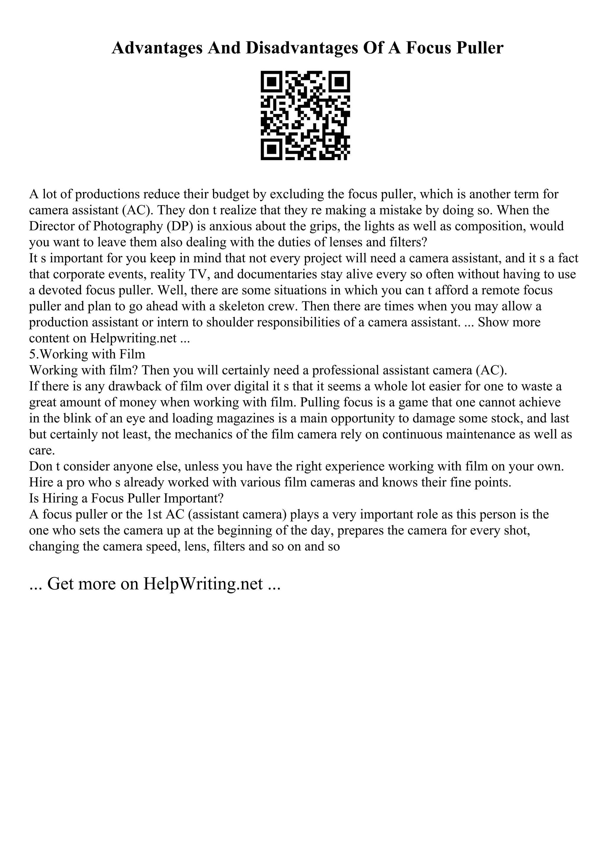 Advantages And Disadvantages Of A Focus Puller
A lot of productions reduce their budget by excluding the focus puller, which is another term for
camera assistant (AC). They don t realize that they re making a mistake by doing so. When the
Director of Photography (DP) is anxious about the grips, the lights as well as composition, would
you want to leave them also dealing with the duties of lenses and filters?
It s important for you keep in mind that not every project will need a camera assistant, and it s a fact
that corporate events, reality TV, and documentaries stay alive every so often without having to use
a devoted focus puller. Well, there are some situations in which you can t afford a remote focus
puller and plan to go ahead with a skeleton crew. Then there are times when you may allow a
production assistant or intern to shoulder responsibilities of a camera assistant. ... Show more
content on Helpwriting.net ...
5.Working with Film
Working with film? Then you will certainly need a professional assistant camera (AC).
If there is any drawback of film over digital it s that it seems a whole lot easier for one to waste a
great amount of money when working with film. Pulling focus is a game that one cannot achieve
in the blink of an eye and loading magazines is a main opportunity to damage some stock, and last
but certainly not least, the mechanics of the film camera rely on continuous maintenance as well as
care.
Don t consider anyone else, unless you have the right experience working with film on your own.
Hire a pro who s already worked with various film cameras and knows their fine points.
Is Hiring a Focus Puller Important?
A focus puller or the 1st AC (assistant camera) plays a very important role as this person is the
one who sets the camera up at the beginning of the day, prepares the camera for every shot,
changing the camera speed, lens, filters and so on and so
... Get more on HelpWriting.net ...
 