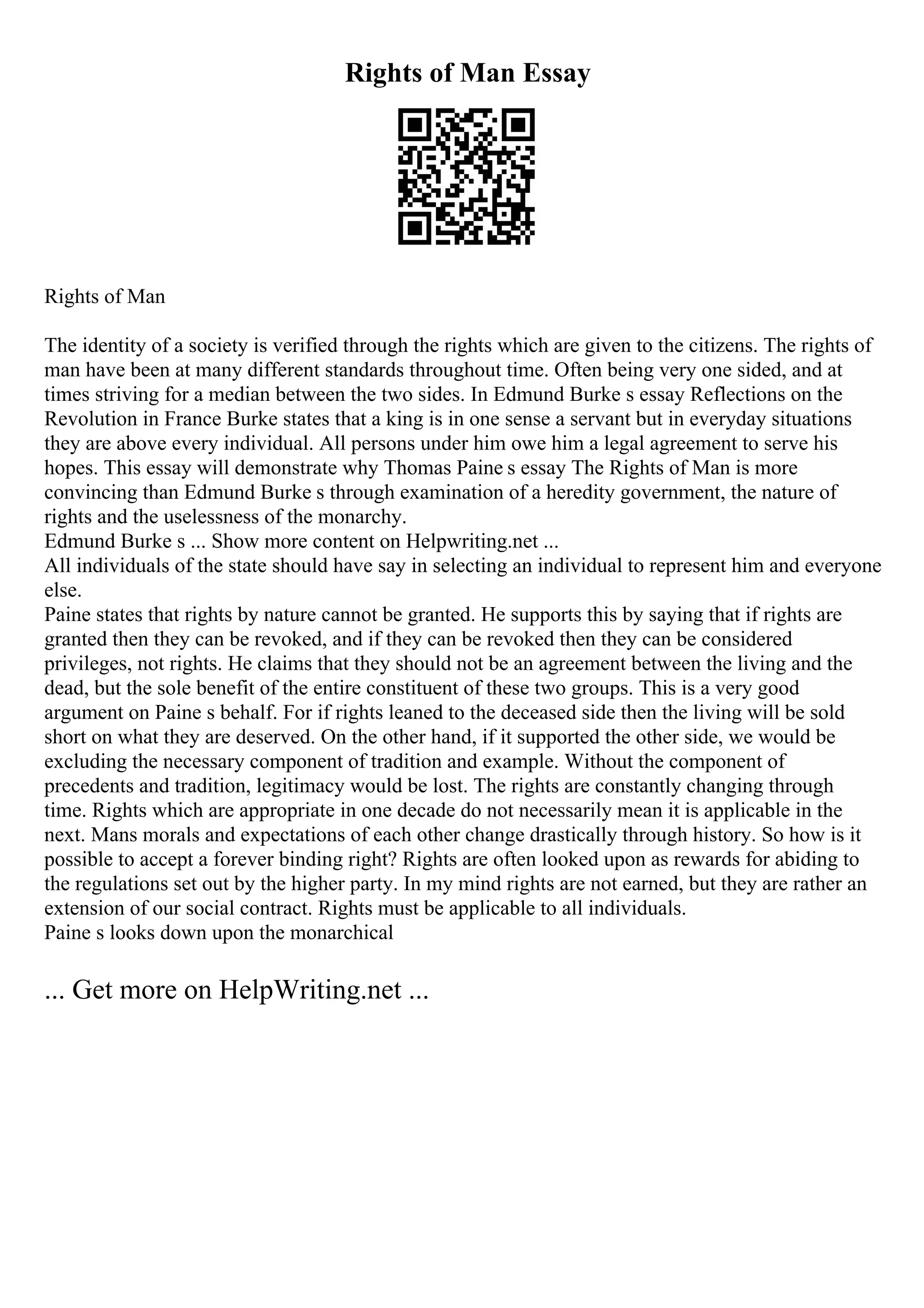 Rights of Man Essay
Rights of Man
The identity of a society is verified through the rights which are given to the citizens. The rights of
man have been at many different standards throughout time. Often being very one sided, and at
times striving for a median between the two sides. In Edmund Burke s essay Reflections on the
Revolution in France Burke states that a king is in one sense a servant but in everyday situations
they are above every individual. All persons under him owe him a legal agreement to serve his
hopes. This essay will demonstrate why Thomas Paine s essay The Rights of Man is more
convincing than Edmund Burke s through examination of a heredity government, the nature of
rights and the uselessness of the monarchy.
Edmund Burke s ... Show more content on Helpwriting.net ...
All individuals of the state should have say in selecting an individual to represent him and everyone
else.
Paine states that rights by nature cannot be granted. He supports this by saying that if rights are
granted then they can be revoked, and if they can be revoked then they can be considered
privileges, not rights. He claims that they should not be an agreement between the living and the
dead, but the sole benefit of the entire constituent of these two groups. This is a very good
argument on Paine s behalf. For if rights leaned to the deceased side then the living will be sold
short on what they are deserved. On the other hand, if it supported the other side, we would be
excluding the necessary component of tradition and example. Without the component of
precedents and tradition, legitimacy would be lost. The rights are constantly changing through
time. Rights which are appropriate in one decade do not necessarily mean it is applicable in the
next. Mans morals and expectations of each other change drastically through history. So how is it
possible to accept a forever binding right? Rights are often looked upon as rewards for abiding to
the regulations set out by the higher party. In my mind rights are not earned, but they are rather an
extension of our social contract. Rights must be applicable to all individuals.
Paine s looks down upon the monarchical
... Get more on HelpWriting.net ...
 