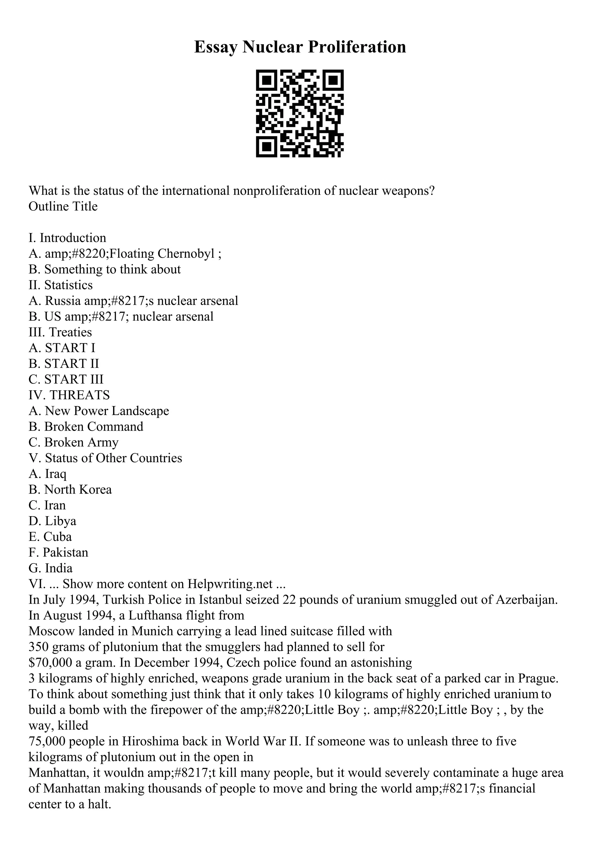 Essay Nuclear Proliferation
What is the status of the international nonproliferation of nuclear weapons?
Outline Title
I. Introduction
A. amp;#8220;Floating Chernobyl ;
B. Something to think about
II. Statistics
A. Russia amp;#8217;s nuclear arsenal
B. US amp;#8217; nuclear arsenal
III. Treaties
A. START I
B. START II
C. START III
IV. THREATS
A. New Power Landscape
B. Broken Command
C. Broken Army
V. Status of Other Countries
A. Iraq
B. North Korea
C. Iran
D. Libya
E. Cuba
F. Pakistan
G. India
VI. ... Show more content on Helpwriting.net ...
In July 1994, Turkish Police in Istanbul seized 22 pounds of uranium smuggled out of Azerbaijan.
In August 1994, a Lufthansa flight from
Moscow landed in Munich carrying a lead lined suitcase filled with
350 grams of plutonium that the smugglers had planned to sell for
$70,000 a gram. In December 1994, Czech police found an astonishing
3 kilograms of highly enriched, weapons grade uranium in the back seat of a parked car in Prague.
To think about something just think that it only takes 10 kilograms of highly enriched uranium to
build a bomb with the firepower of the amp;#8220;Little Boy ;. amp;#8220;Little Boy ; , by the
way, killed
75,000 people in Hiroshima back in World War II. If someone was to unleash three to five
kilograms of plutonium out in the open in
Manhattan, it wouldn amp;#8217;t kill many people, but it would severely contaminate a huge area
of Manhattan making thousands of people to move and bring the world amp;#8217;s financial
center to a halt.
 