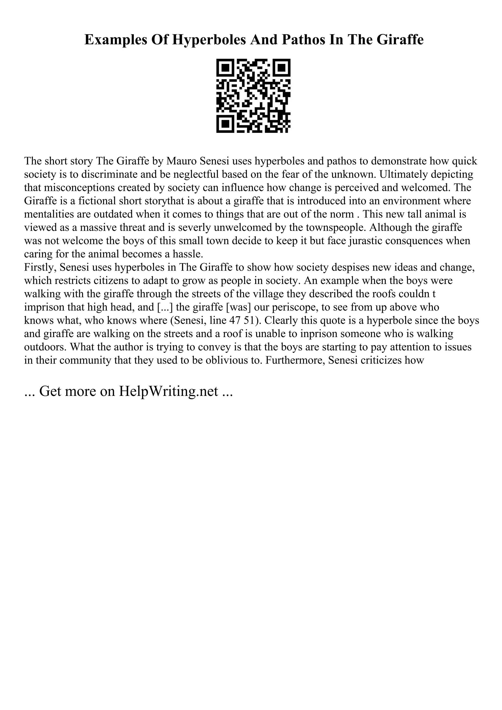Examples Of Hyperboles And Pathos In The Giraffe
The short story The Giraffe by Mauro Senesi uses hyperboles and pathos to demonstrate how quick
society is to discriminate and be neglectful based on the fear of the unknown. Ultimately depicting
that misconceptions created by society can influence how change is perceived and welcomed. The
Giraffe is a fictional short storythat is about a giraffe that is introduced into an environment where
mentalities are outdated when it comes to things that are out of the norm . This new tall animal is
viewed as a massive threat and is severly unwelcomed by the townspeople. Although the giraffe
was not welcome the boys of this small town decide to keep it but face jurastic consquences when
caring for the animal becomes a hassle.
Firstly, Senesi uses hyperboles in The Giraffe to show how society despises new ideas and change,
which restricts citizens to adapt to grow as people in society. An example when the boys were
walking with the giraffe through the streets of the village they described the roofs couldn t
imprison that high head, and [...] the giraffe [was] our periscope, to see from up above who
knows what, who knows where (Senesi, line 47 51). Clearly this quote is a hyperbole since the boys
and giraffe are walking on the streets and a roof is unable to inprison someone who is walking
outdoors. What the author is trying to convey is that the boys are starting to pay attention to issues
in their community that they used to be oblivious to. Furthermore, Senesi criticizes how
... Get more on HelpWriting.net ...
 