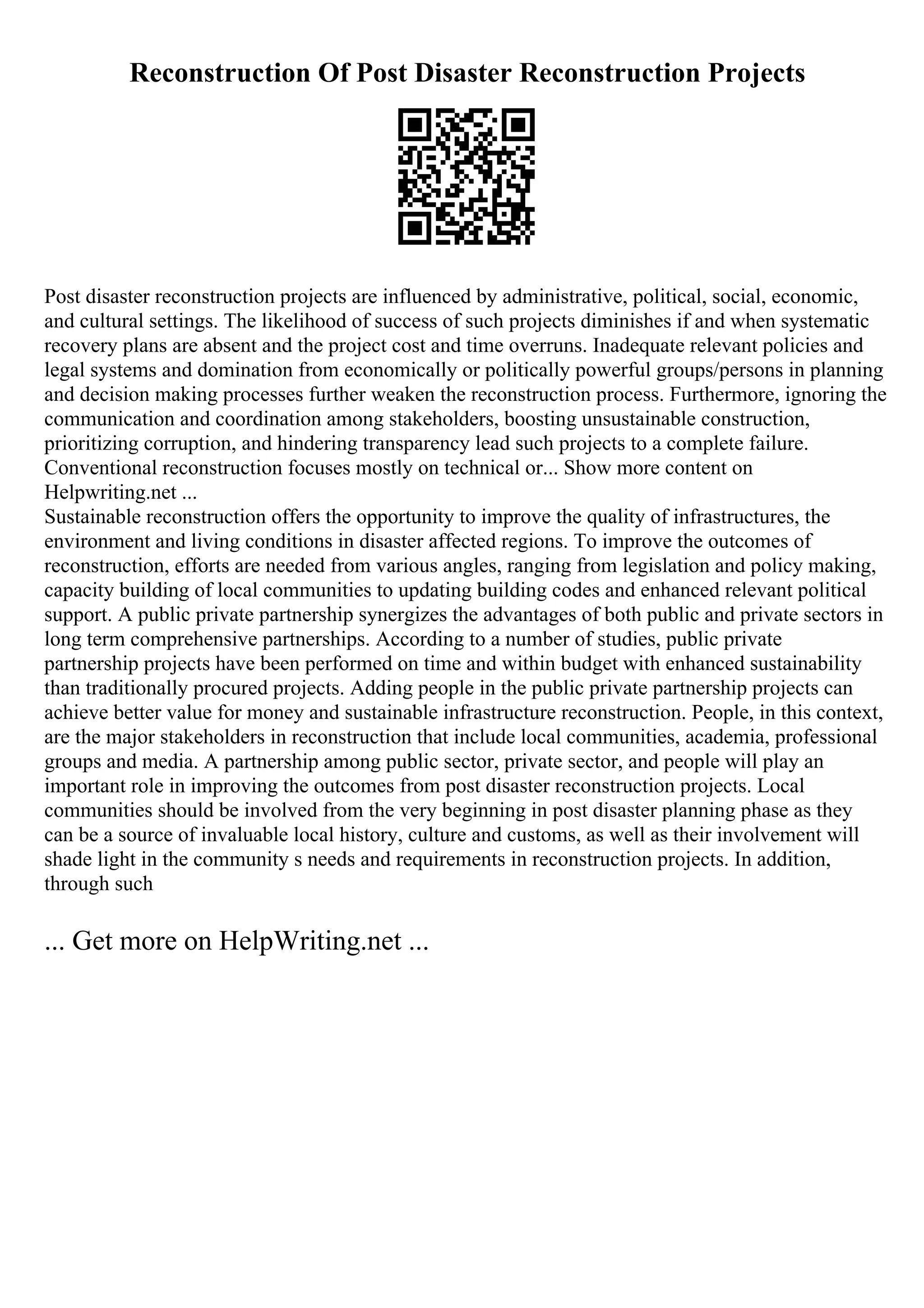 Reconstruction Of Post Disaster Reconstruction Projects
Post disaster reconstruction projects are influenced by administrative, political, social, economic,
and cultural settings. The likelihood of success of such projects diminishes if and when systematic
recovery plans are absent and the project cost and time overruns. Inadequate relevant policies and
legal systems and domination from economically or politically powerful groups/persons in planning
and decision making processes further weaken the reconstruction process. Furthermore, ignoring the
communication and coordination among stakeholders, boosting unsustainable construction,
prioritizing corruption, and hindering transparency lead such projects to a complete failure.
Conventional reconstruction focuses mostly on technical or... Show more content on
Helpwriting.net ...
Sustainable reconstruction offers the opportunity to improve the quality of infrastructures, the
environment and living conditions in disaster affected regions. To improve the outcomes of
reconstruction, efforts are needed from various angles, ranging from legislation and policy making,
capacity building of local communities to updating building codes and enhanced relevant political
support. A public private partnership synergizes the advantages of both public and private sectors in
long term comprehensive partnerships. According to a number of studies, public private
partnership projects have been performed on time and within budget with enhanced sustainability
than traditionally procured projects. Adding people in the public private partnership projects can
achieve better value for money and sustainable infrastructure reconstruction. People, in this context,
are the major stakeholders in reconstruction that include local communities, academia, professional
groups and media. A partnership among public sector, private sector, and people will play an
important role in improving the outcomes from post disaster reconstruction projects. Local
communities should be involved from the very beginning in post disaster planning phase as they
can be a source of invaluable local history, culture and customs, as well as their involvement will
shade light in the community s needs and requirements in reconstruction projects. In addition,
through such
... Get more on HelpWriting.net ...
 