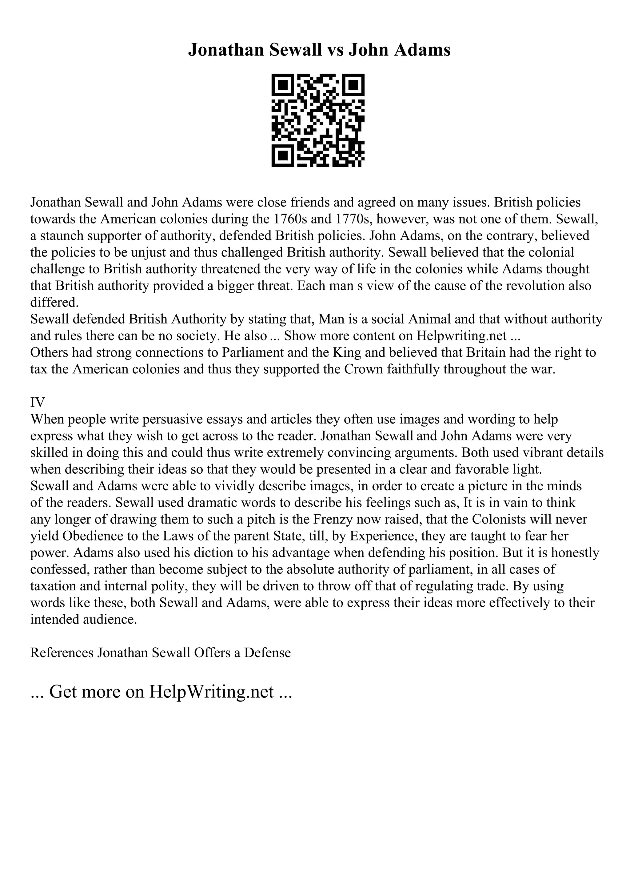 Jonathan Sewall vs John Adams
Jonathan Sewall and John Adams were close friends and agreed on many issues. British policies
towards the American colonies during the 1760s and 1770s, however, was not one of them. Sewall,
a staunch supporter of authority, defended British policies. John Adams, on the contrary, believed
the policies to be unjust and thus challenged British authority. Sewall believed that the colonial
challenge to British authority threatened the very way of life in the colonies while Adams thought
that British authority provided a bigger threat. Each man s view of the cause of the revolution also
differed.
Sewall defended British Authority by stating that, Man is a social Animal and that without authority
and rules there can be no society. He also ... Show more content on Helpwriting.net ...
Others had strong connections to Parliament and the King and believed that Britain had the right to
tax the American colonies and thus they supported the Crown faithfully throughout the war.
IV
When people write persuasive essays and articles they often use images and wording to help
express what they wish to get across to the reader. Jonathan Sewall and John Adams were very
skilled in doing this and could thus write extremely convincing arguments. Both used vibrant details
when describing their ideas so that they would be presented in a clear and favorable light.
Sewall and Adams were able to vividly describe images, in order to create a picture in the minds
of the readers. Sewall used dramatic words to describe his feelings such as, It is in vain to think
any longer of drawing them to such a pitch is the Frenzy now raised, that the Colonists will never
yield Obedience to the Laws of the parent State, till, by Experience, they are taught to fear her
power. Adams also used his diction to his advantage when defending his position. But it is honestly
confessed, rather than become subject to the absolute authority of parliament, in all cases of
taxation and internal polity, they will be driven to throw off that of regulating trade. By using
words like these, both Sewall and Adams, were able to express their ideas more effectively to their
intended audience.
References Jonathan Sewall Offers a Defense
... Get more on HelpWriting.net ...
 