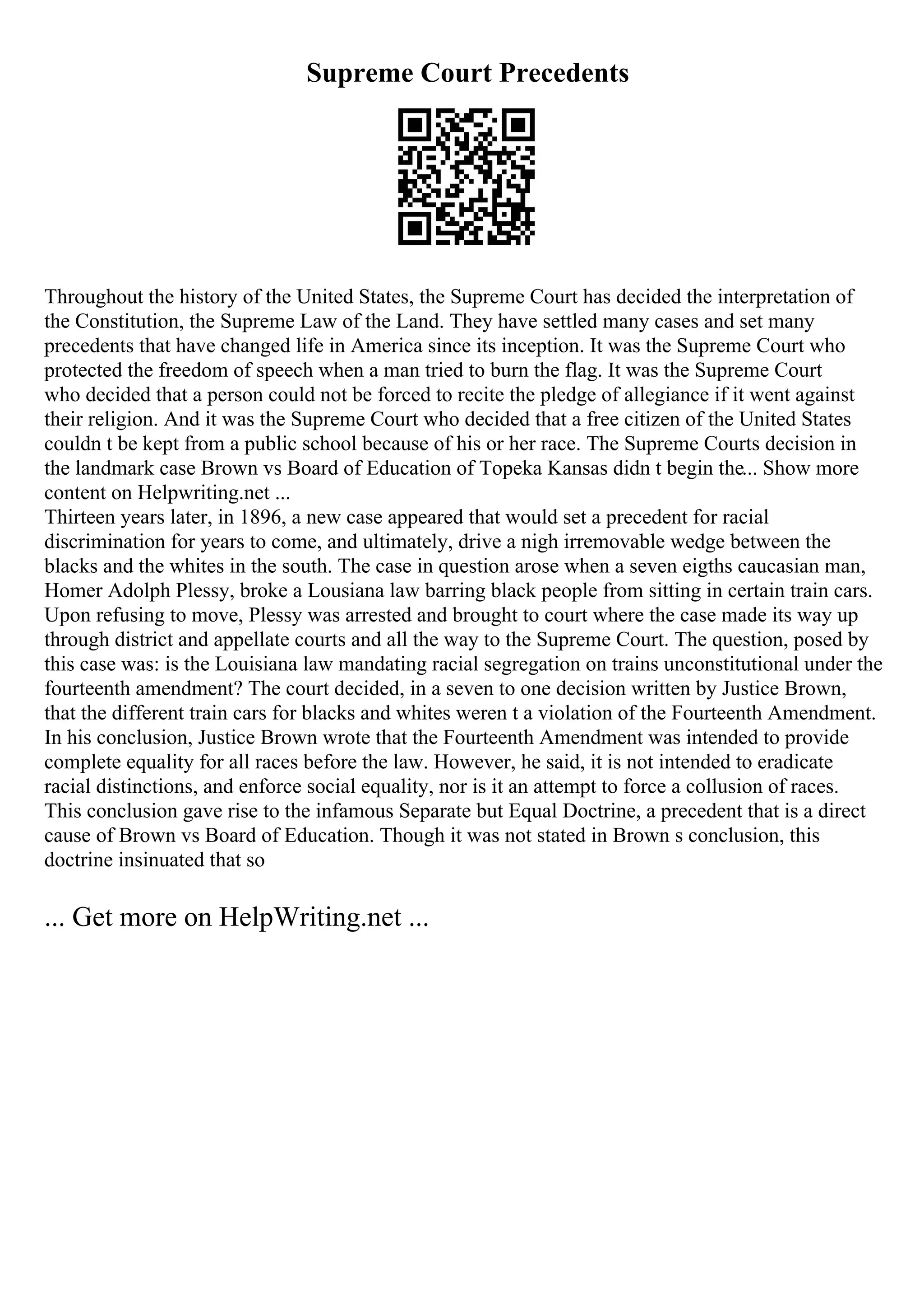 Supreme Court Precedents
Throughout the history of the United States, the Supreme Court has decided the interpretation of
the Constitution, the Supreme Law of the Land. They have settled many cases and set many
precedents that have changed life in America since its inception. It was the Supreme Court who
protected the freedom of speech when a man tried to burn the flag. It was the Supreme Court
who decided that a person could not be forced to recite the pledge of allegiance if it went against
their religion. And it was the Supreme Court who decided that a free citizen of the United States
couldn t be kept from a public school because of his or her race. The Supreme Courts decision in
the landmark case Brown vs Board of Education of Topeka Kansas didn t begin the... Show more
content on Helpwriting.net ...
Thirteen years later, in 1896, a new case appeared that would set a precedent for racial
discrimination for years to come, and ultimately, drive a nigh irremovable wedge between the
blacks and the whites in the south. The case in question arose when a seven eigths caucasian man,
Homer Adolph Plessy, broke a Lousiana law barring black people from sitting in certain train cars.
Upon refusing to move, Plessy was arrested and brought to court where the case made its way up
through district and appellate courts and all the way to the Supreme Court. The question, posed by
this case was: is the Louisiana law mandating racial segregation on trains unconstitutional under the
fourteenth amendment? The court decided, in a seven to one decision written by Justice Brown,
that the different train cars for blacks and whites weren t a violation of the Fourteenth Amendment.
In his conclusion, Justice Brown wrote that the Fourteenth Amendment was intended to provide
complete equality for all races before the law. However, he said, it is not intended to eradicate
racial distinctions, and enforce social equality, nor is it an attempt to force a collusion of races.
This conclusion gave rise to the infamous Separate but Equal Doctrine, a precedent that is a direct
cause of Brown vs Board of Education. Though it was not stated in Brown s conclusion, this
doctrine insinuated that so
... Get more on HelpWriting.net ...
 