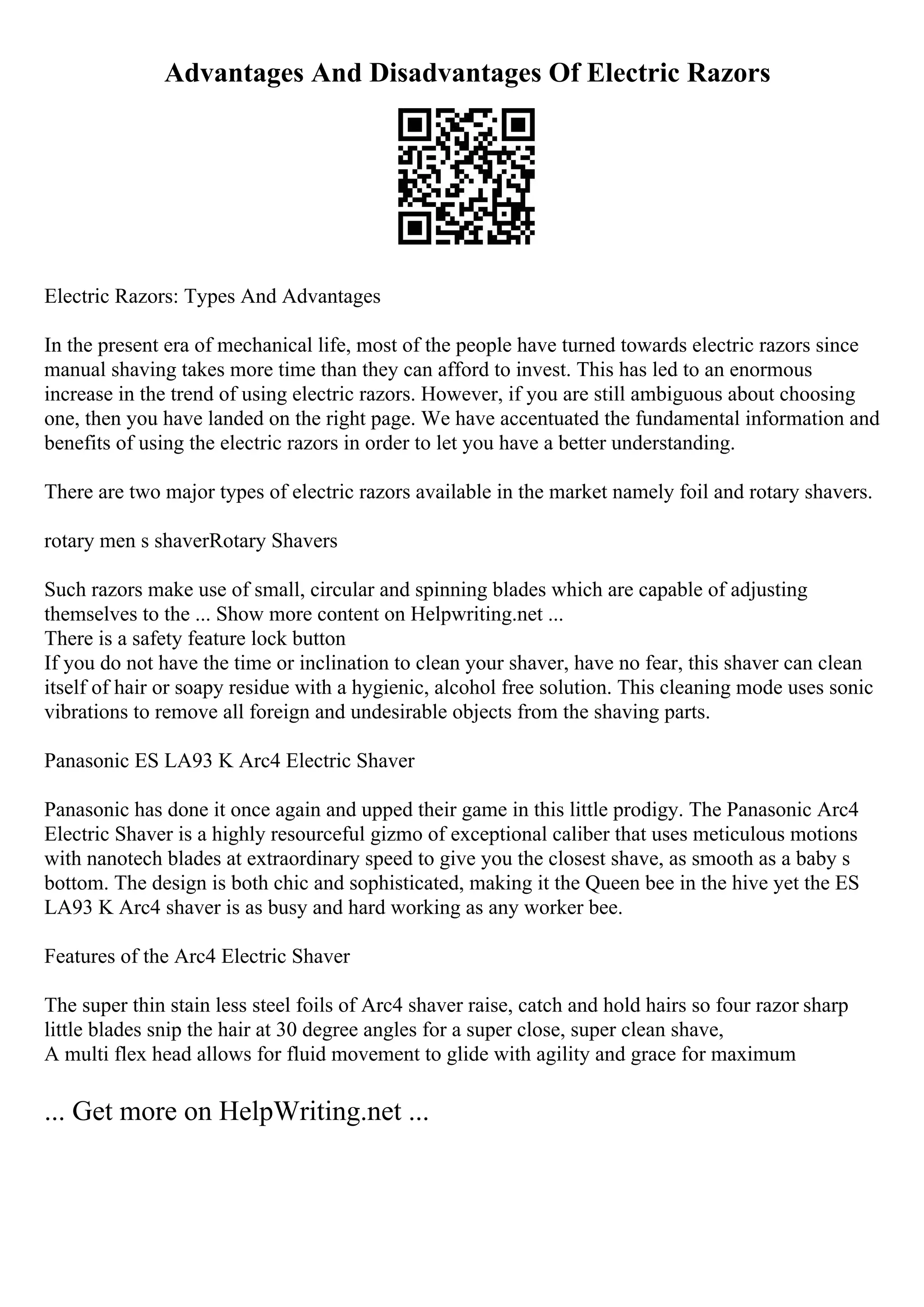 Advantages And Disadvantages Of Electric Razors
Electric Razors: Types And Advantages
In the present era of mechanical life, most of the people have turned towards electric razors since
manual shaving takes more time than they can afford to invest. This has led to an enormous
increase in the trend of using electric razors. However, if you are still ambiguous about choosing
one, then you have landed on the right page. We have accentuated the fundamental information and
benefits of using the electric razors in order to let you have a better understanding.
There are two major types of electric razors available in the market namely foil and rotary shavers.
rotary men s shaverRotary Shavers
Such razors make use of small, circular and spinning blades which are capable of adjusting
themselves to the ... Show more content on Helpwriting.net ...
There is a safety feature lock button
If you do not have the time or inclination to clean your shaver, have no fear, this shaver can clean
itself of hair or soapy residue with a hygienic, alcohol free solution. This cleaning mode uses sonic
vibrations to remove all foreign and undesirable objects from the shaving parts.
Panasonic ES LA93 K Arc4 Electric Shaver
Panasonic has done it once again and upped their game in this little prodigy. The Panasonic Arc4
Electric Shaver is a highly resourceful gizmo of exceptional caliber that uses meticulous motions
with nanotech blades at extraordinary speed to give you the closest shave, as smooth as a baby s
bottom. The design is both chic and sophisticated, making it the Queen bee in the hive yet the ES
LA93 K Arc4 shaver is as busy and hard working as any worker bee.
Features of the Arc4 Electric Shaver
The super thin stain less steel foils of Arc4 shaver raise, catch and hold hairs so four razor sharp
little blades snip the hair at 30 degree angles for a super close, super clean shave,
A multi flex head allows for fluid movement to glide with agility and grace for maximum
... Get more on HelpWriting.net ...
 