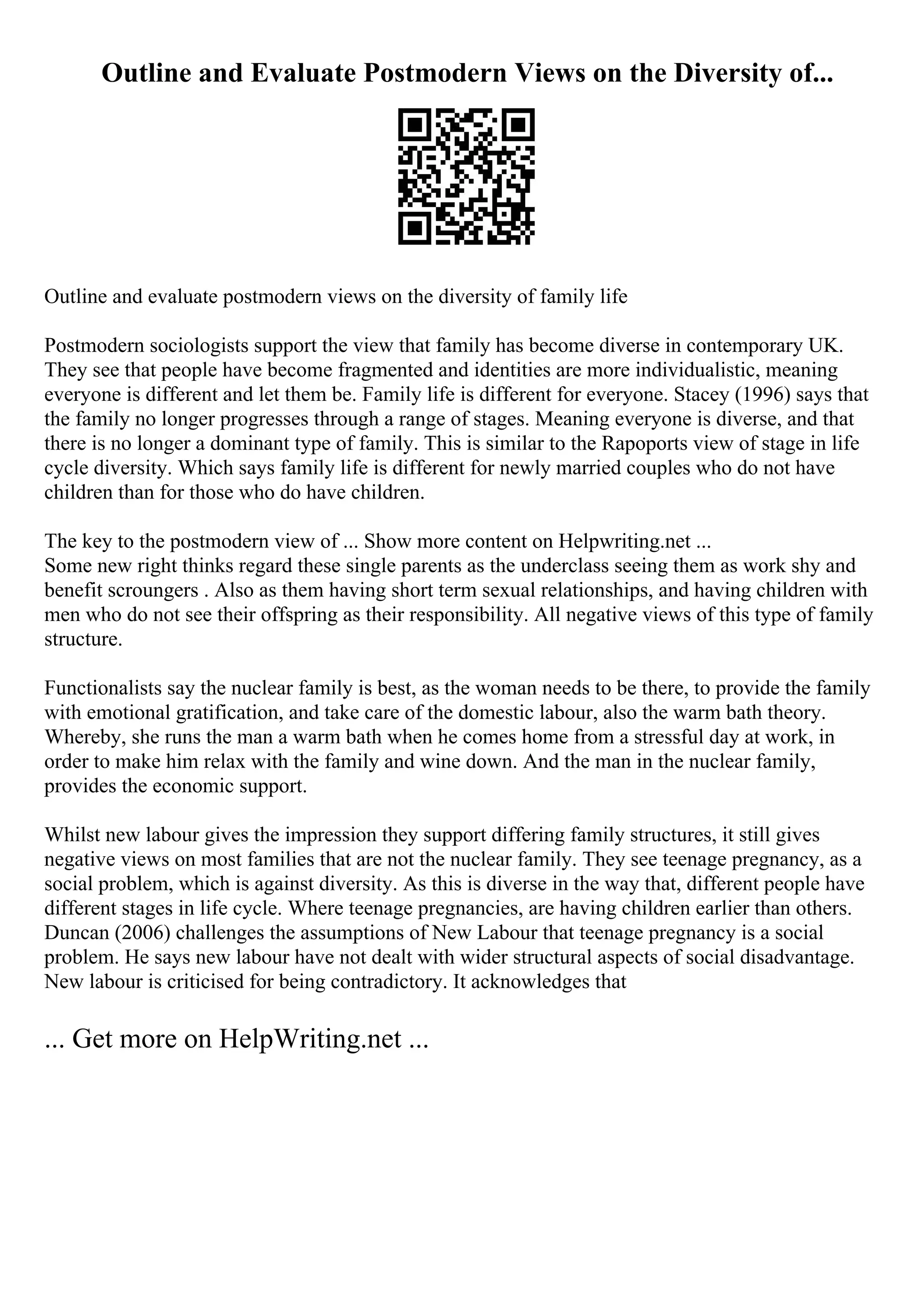 Outline and Evaluate Postmodern Views on the Diversity of...
Outline and evaluate postmodern views on the diversity of family life
Postmodern sociologists support the view that family has become diverse in contemporary UK.
They see that people have become fragmented and identities are more individualistic, meaning
everyone is different and let them be. Family life is different for everyone. Stacey (1996) says that
the family no longer progresses through a range of stages. Meaning everyone is diverse, and that
there is no longer a dominant type of family. This is similar to the Rapoports view of stage in life
cycle diversity. Which says family life is different for newly married couples who do not have
children than for those who do have children.
The key to the postmodern view of ... Show more content on Helpwriting.net ...
Some new right thinks regard these single parents as the underclass seeing them as work shy and
benefit scroungers . Also as them having short term sexual relationships, and having children with
men who do not see their offspring as their responsibility. All negative views of this type of family
structure.
Functionalists say the nuclear family is best, as the woman needs to be there, to provide the family
with emotional gratification, and take care of the domestic labour, also the warm bath theory.
Whereby, she runs the man a warm bath when he comes home from a stressful day at work, in
order to make him relax with the family and wine down. And the man in the nuclear family,
provides the economic support.
Whilst new labour gives the impression they support differing family structures, it still gives
negative views on most families that are not the nuclear family. They see teenage pregnancy, as a
social problem, which is against diversity. As this is diverse in the way that, different people have
different stages in life cycle. Where teenage pregnancies, are having children earlier than others.
Duncan (2006) challenges the assumptions of New Labour that teenage pregnancy is a social
problem. He says new labour have not dealt with wider structural aspects of social disadvantage.
New labour is criticised for being contradictory. It acknowledges that
... Get more on HelpWriting.net ...
 