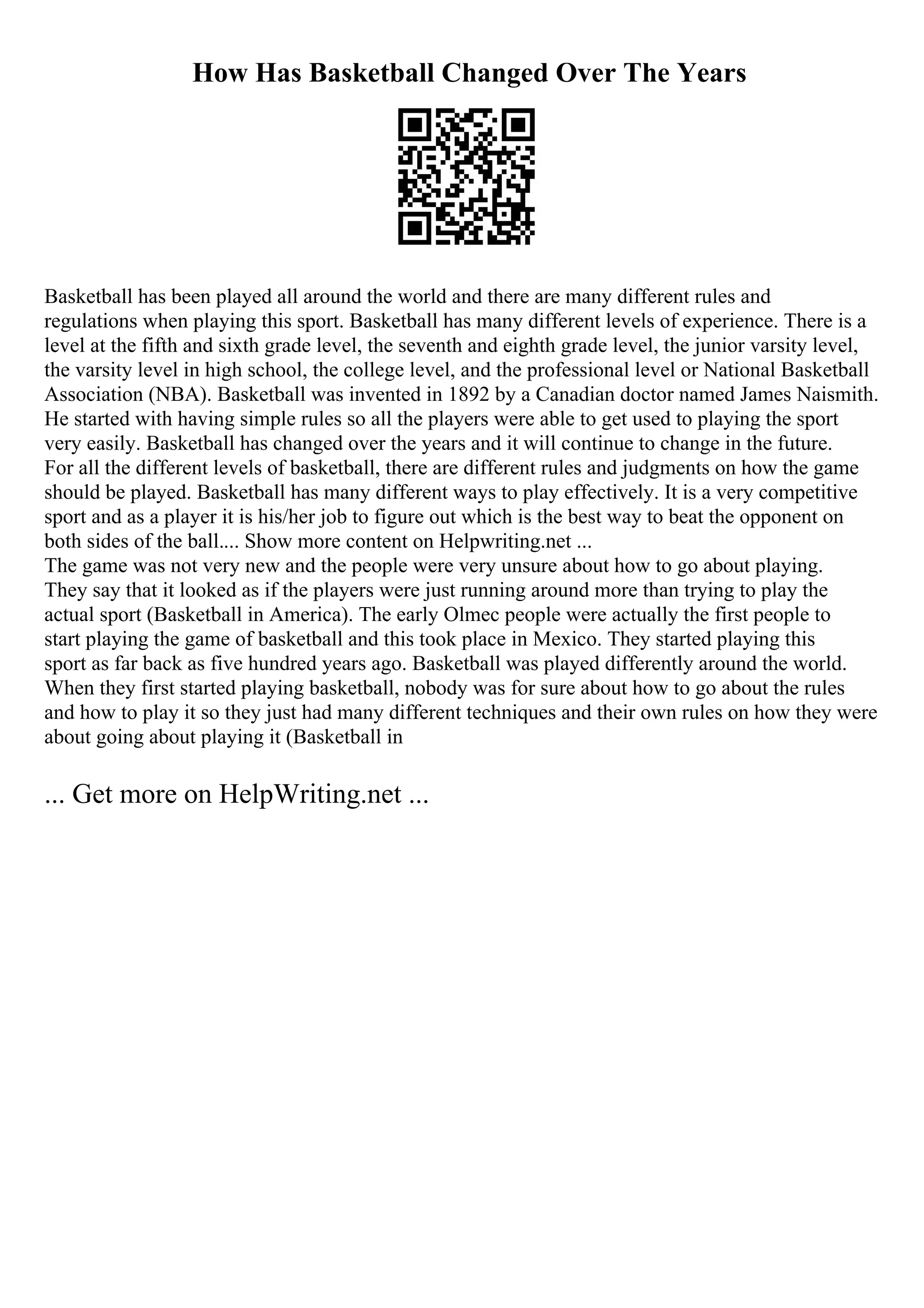 How Has Basketball Changed Over The Years
Basketball has been played all around the world and there are many different rules and
regulations when playing this sport. Basketball has many different levels of experience. There is a
level at the fifth and sixth grade level, the seventh and eighth grade level, the junior varsity level,
the varsity level in high school, the college level, and the professional level or National Basketball
Association (NBA). Basketball was invented in 1892 by a Canadian doctor named James Naismith.
He started with having simple rules so all the players were able to get used to playing the sport
very easily. Basketball has changed over the years and it will continue to change in the future.
For all the different levels of basketball, there are different rules and judgments on how the game
should be played. Basketball has many different ways to play effectively. It is a very competitive
sport and as a player it is his/her job to figure out which is the best way to beat the opponent on
both sides of the ball.... Show more content on Helpwriting.net ...
The game was not very new and the people were very unsure about how to go about playing.
They say that it looked as if the players were just running around more than trying to play the
actual sport (Basketball in America). The early Olmec people were actually the first people to
start playing the game of basketball and this took place in Mexico. They started playing this
sport as far back as five hundred years ago. Basketball was played differently around the world.
When they first started playing basketball, nobody was for sure about how to go about the rules
and how to play it so they just had many different techniques and their own rules on how they were
about going about playing it (Basketball in
... Get more on HelpWriting.net ...
 
