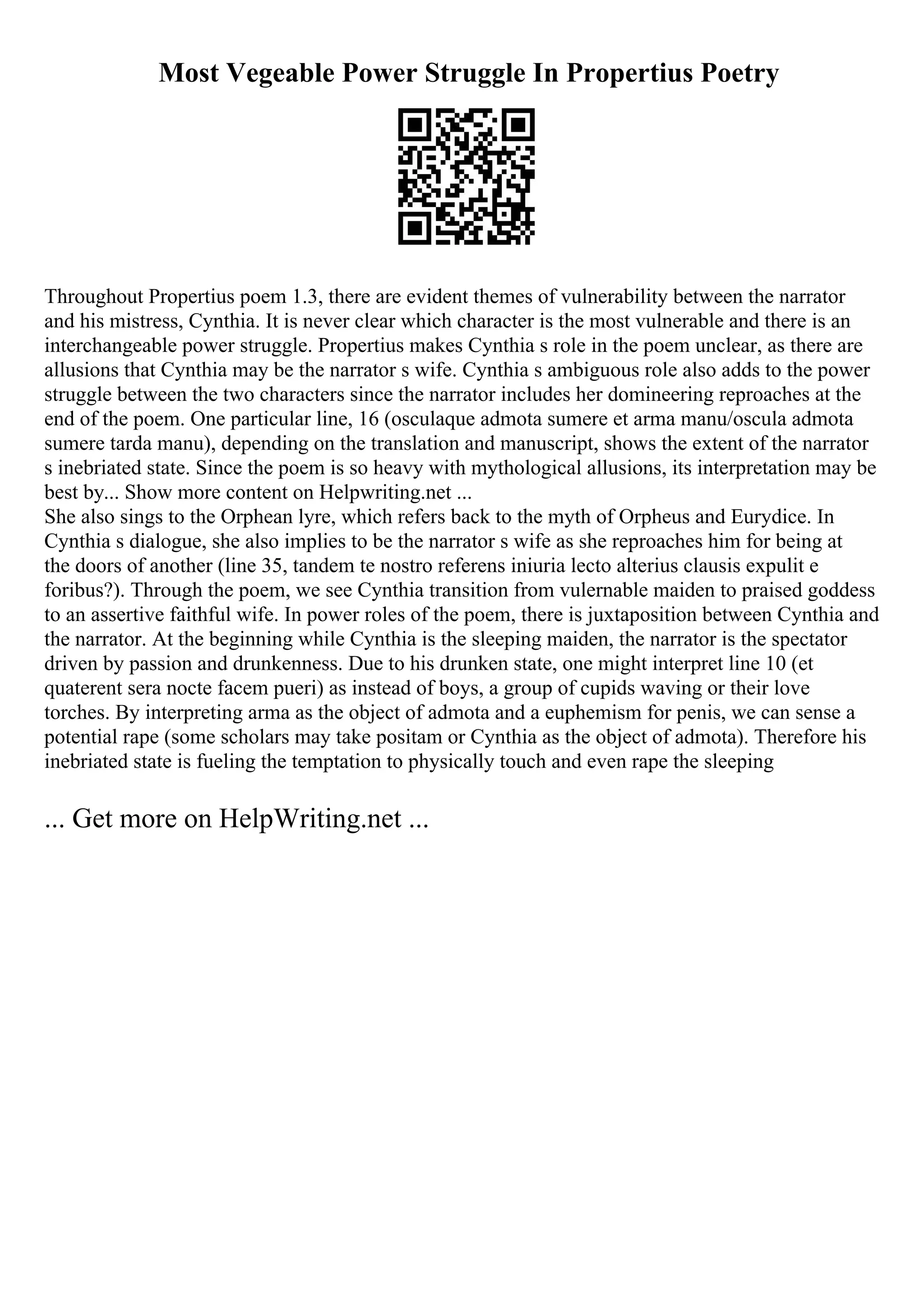 Most Vegeable Power Struggle In Propertius Poetry
Throughout Propertius poem 1.3, there are evident themes of vulnerability between the narrator
and his mistress, Cynthia. It is never clear which character is the most vulnerable and there is an
interchangeable power struggle. Propertius makes Cynthia s role in the poem unclear, as there are
allusions that Cynthia may be the narrator s wife. Cynthia s ambiguous role also adds to the power
struggle between the two characters since the narrator includes her domineering reproaches at the
end of the poem. One particular line, 16 (osculaque admota sumere et arma manu/oscula admota
sumere tarda manu), depending on the translation and manuscript, shows the extent of the narrator
s inebriated state. Since the poem is so heavy with mythological allusions, its interpretation may be
best by... Show more content on Helpwriting.net ...
She also sings to the Orphean lyre, which refers back to the myth of Orpheus and Eurydice. In
Cynthia s dialogue, she also implies to be the narrator s wife as she reproaches him for being at
the doors of another (line 35, tandem te nostro referens iniuria lecto alterius clausis expulit e
foribus?). Through the poem, we see Cynthia transition from vulernable maiden to praised goddess
to an assertive faithful wife. In power roles of the poem, there is juxtaposition between Cynthia and
the narrator. At the beginning while Cynthia is the sleeping maiden, the narrator is the spectator
driven by passion and drunkenness. Due to his drunken state, one might interpret line 10 (et
quaterent sera nocte facem pueri) as instead of boys, a group of cupids waving or their love
torches. By interpreting arma as the object of admota and a euphemism for penis, we can sense a
potential rape (some scholars may take positam or Cynthia as the object of admota). Therefore his
inebriated state is fueling the temptation to physically touch and even rape the sleeping
... Get more on HelpWriting.net ...
 