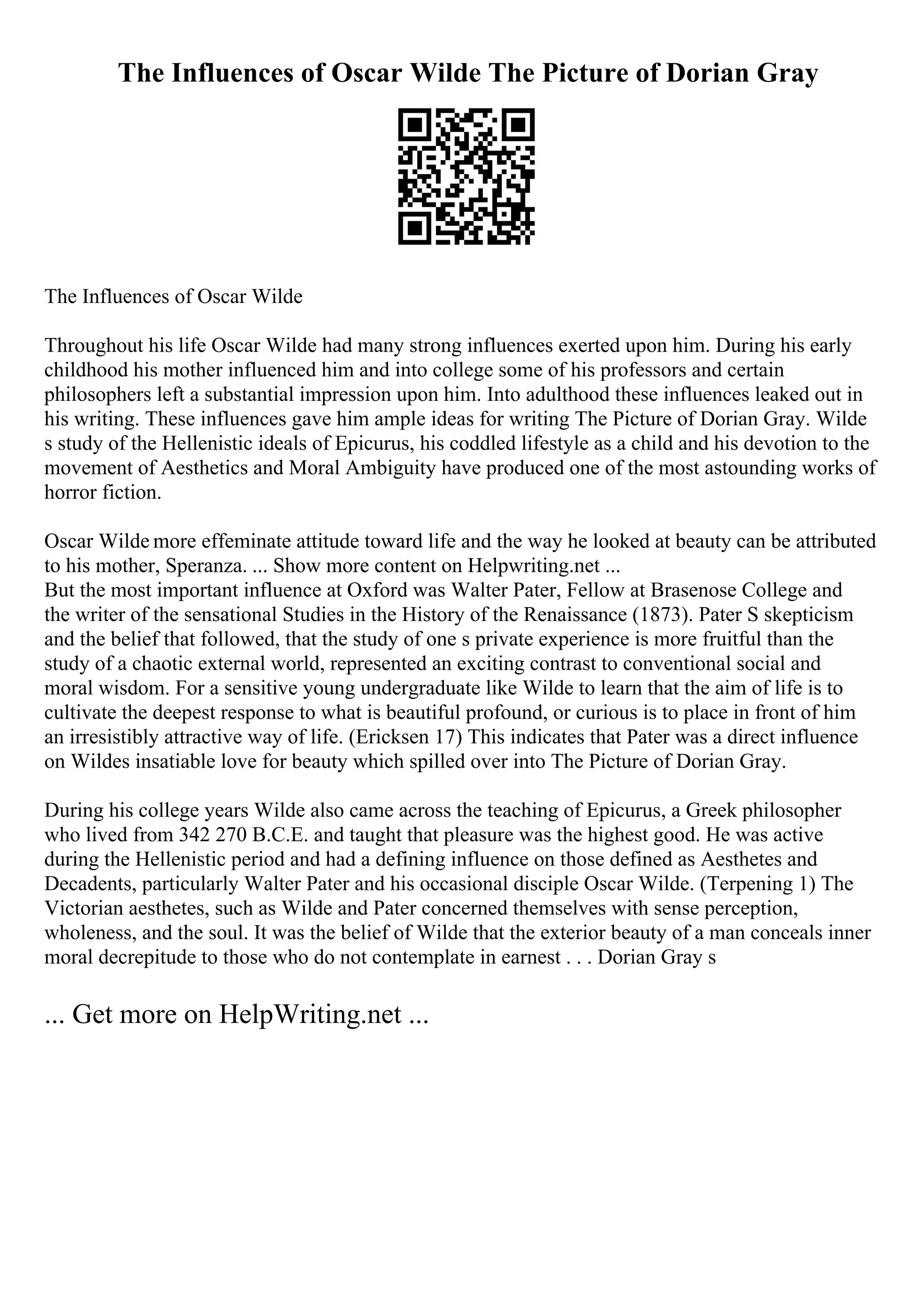 The Influences of Oscar Wilde The Picture of Dorian Gray
The Influences of Oscar Wilde
Throughout his life Oscar Wilde had many strong influences exerted upon him. During his early
childhood his mother influenced him and into college some of his professors and certain
philosophers left a substantial impression upon him. Into adulthood these influences leaked out in
his writing. These influences gave him ample ideas for writing The Picture of Dorian Gray. Wilde
s study of the Hellenistic ideals of Epicurus, his coddled lifestyle as a child and his devotion to the
movement of Aesthetics and Moral Ambiguity have produced one of the most astounding works of
horror fiction.
Oscar Wilde more effeminate attitude toward life and the way he looked at beauty can be attributed
to his mother, Speranza. ... Show more content on Helpwriting.net ...
But the most important influence at Oxford was Walter Pater, Fellow at Brasenose College and
the writer of the sensational Studies in the History of the Renaissance (1873). Pater S skepticism
and the belief that followed, that the study of one s private experience is more fruitful than the
study of a chaotic external world, represented an exciting contrast to conventional social and
moral wisdom. For a sensitive young undergraduate like Wilde to learn that the aim of life is to
cultivate the deepest response to what is beautiful profound, or curious is to place in front of him
an irresistibly attractive way of life. (Ericksen 17) This indicates that Pater was a direct influence
on Wildes insatiable love for beauty which spilled over into The Picture of Dorian Gray.
During his college years Wilde also came across the teaching of Epicurus, a Greek philosopher
who lived from 342 270 B.C.E. and taught that pleasure was the highest good. He was active
during the Hellenistic period and had a defining influence on those defined as Aesthetes and
Decadents, particularly Walter Pater and his occasional disciple Oscar Wilde. (Terpening 1) The
Victorian aesthetes, such as Wilde and Pater concerned themselves with sense perception,
wholeness, and the soul. It was the belief of Wilde that the exterior beauty of a man conceals inner
moral decrepitude to those who do not contemplate in earnest . . . Dorian Gray s
... Get more on HelpWriting.net ...
 