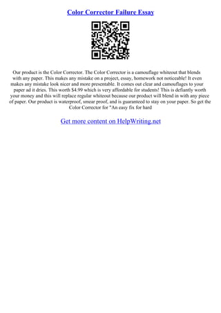 Color Corrector Failure Essay
Our product is the Color Corrector. The Color Corrector is a camouflage whiteout that blends
with any paper. This makes any mistake on a project, essay, homework not noticeable! It even
makes any mistake look nicer and more presentable. It comes out clear and camouflages to your
paper ad it dries. This worth $4.99 which is very affordable for students! This is defiantly worth
your money and this will replace regular whiteout because our product will blend in with any piece
of paper. Our product is waterproof, smear proof, and is guaranteed to stay on your paper. So get the
Color Corrector for "An easy fix for hard
Get more content on HelpWriting.net
 