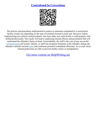 Contraband In Corrections
The policies and procedures implemented to reduce or eliminate contraband in a correctional
facility would vary depending on the type of criminals housed in each unit. However, before
implementing new policies and procedures, one must make sure each facility is staff properly with
skilled professionals. The results will lead to employing trained officers and psychiatrist that will
understand the offender's frame of mind. Unmistakably, the staff is the core of any successful
criminal justice jail system. Mainly, so staff can recognize humanity in the offender, change the
offender's attitude towards crime and confiscate potential contraband efficiently. As a result, those
trained professions are able to prevent further crimes or manipulation
Get more content on HelpWriting.net
 