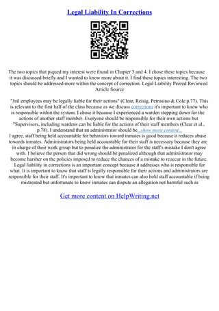 Legal Liability In Corrections
The two topics that piqued my interest were found in Chapter 3 and 4. I chose these topics because
it was discussed briefly and I wanted to know more about it. I find these topics interesting. The two
topics should be addressed more within the concept of correction. Legal Liability Peered Reviewed
Article Source
"Jail employees may be legally liable for their actions" (Clear, Reisig, Petrosino & Cole p.77). This
is relevant to the first half of the class because as we discuss corrections it's important to know who
is responsible within the system. I chose it because I experienced a warden stepping down for the
actions of another staff member. Everyone should be responsible for their own actions but
"Supervisors, including wardens can be liable for the actions of their staff members (Clear et al.,
p.78). I understand that an administrator should be...show more content...
I agree, staff being held accountable for behaviors toward inmates is good because it reduces abuse
towards inmates. Administrators being held accountable for their staff is necessary because they are
in charge of their work group but to penalize the administrator for the staff's mistake I don't agree
with. I believe the person that did wrong should be penalized although that administrator may
become harsher on the policies imposed to reduce the chances of a mistake to reoccur in the future.
Legal liability in corrections is an important concept because it addresses who is responsible for
what. It is important to know that staff is legally responsible for their actions and administrators are
responsible for their staff. It's important to know that inmates can also hold staff accountable if being
mistreated but unfortunate to know inmates can dispute an allegation not harmful such as
Get more content on HelpWriting.net
 