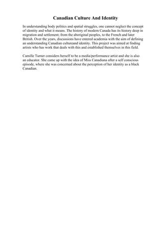 Canadian Culture And Identity
In understanding body politics and spatial struggles, one cannot neglect the concept
of identity and what it means. The history of modern Canada has its history deep in
migration and settlement; from the aboriginal peoples, to the French and later
British. Over the years, discussions have entered academia with the aim of defining
an understanding Canadian cultureand identity. This project was aimed at finding
artists who has work that deals with this and established themselves in this field.
Camille Turner considers herself to be a media/performance artist and she is also
an educator. She came up with the idea of Miss Canadiana after a self conscious
episode, where she was concerned about the perception of her identity as a black
Canadian.
 