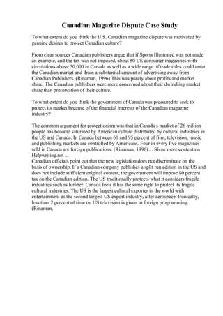 Canadian Magazine Dispute Case Study
To what extent do you think the U.S. Canadian magazine dispute was motivated by
genuine desires to protect Canadian culture?
From clear sources Canadian publishers argue that if Sports Illustrated was not made
an example, and the tax was not imposed, about 50 US consumer magazines with
circulations above 50,000 in Canada as well as a wide range of trade titles could enter
the Canadian market and drain a substantial amount of advertising away from
Canadian Publishers. (Rinaman, 1996) This was purely about profits and market
share. The Canadian publishers were more concerned about their dwindling market
share than preservation of their culture.
To what extent do you think the government of Canada was pressured to seek to
protect its market because of the financial interests of the Canadian magazine
industry?
The common argument for protectionism was that in Canada s market of 26 million
people has become saturated by American culture distributed by cultural industries in
the US and Canada. In Canada between 60 and 95 percent of film, television, music
and publishing markets are controlled by Americans. Four in every five magazines
sold in Canada are foreign publications. (Rinaman, 1996) ... Show more content on
Helpwriting.net ...
Canadian officials point out that the new legislation does not discriminate on the
basis of ownership. If a Canadian company publishes a split run edition in the US and
does not include sufficient original content, the government will impose 80 percent
tax on the Canadian edition. The US traditionally protects what it considers fragile
industries such as lumber. Canada feels it has the same right to protect its fragile
cultural industries. The US is the largest cultural exporter in the world with
entertainment as the second largest US export industry, after aerospace. Ironically,
less than 2 percent of time on US television is given to foreign programming.
(Rinaman,
 