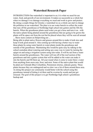 Watershed Research Paper
INTRODUCTION Our watershed is important to us; it is what we need for are
water, food, and growth of our environment. It makes us successful as a whole but
when we damage it we damage everything we need and work to grow and protect.
By doing a couple things for Greeley s watershed we as a whole can start to change
the pollution in our watershed. The plan is to use water barrels to collect the water
that runs off the greenhouse at Northridge high school into gutters and the fills the
barrels. When the greenhouse plants need water you get a hose and turn it on . with
the native plants being planted around the greenhouse that are going to be grown the
plants will be space out from the rest but be placed where they will be seen all around
... Show more content on Helpwriting.net ...
Being able to plant native flowers and grasses around this to make it look nice and
keep it look good around it .Also coming up with having a better way to water
these plants by using water barrels to water plants inside the greenhouse and
outside of the greenhouse. Maintaining this would be quite easy by talking to the
school custodian about watering and setting up a easy way to water by turning the
spigot on and using a irrigation system using rain water. It will be ran from a water
barrels around the greenhouses. The water will run off of the roof section of the
greenhouse and into a gutter system that will be added so the water can make it
into the barrels and fill them up. All year round when it come to water there s water
from anything from snow,rain, frost, and mist. Some of the native plant that would
be plant are Colorado Blue Columbine, Penstemon strictus, sideoats grama. These
plants because they are endangered and we don t see a lot of them around these area.
As doing this project our community would better with the school using this
greenhouse instead of letting it sit there and be overrun by weeds and just get
misused. The goal of this project is to get Northridge high school s greenhouse
backup and
 
