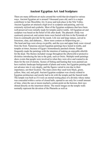 Ancient Egyptian Art And Sculpture
There are many different art styles around the world that developed in various
ways. Ancient Egyptian art is around 5 thousand years old, and it is a major
contributor to late Mesolithic Art. It arose and took place in the Nile Valley.
Ancient Egyptian art attained a high level in sculpture and painting, and was
extremely stylized and symbolic. Most of the Egyptian sculptures that have been
well preserved were initially made for temples and/or tombs. All Egyptian art and
sculpture was based on the belief of life after death. The pharaoh s body was
cautiously preserved, and certain items were buried with him in the Pyramids of
Giza to continually provide for his needs. Life size and large statues, carved in
limestone, slate, and alabaster,... Show more content on Helpwriting.net ...
The head and legs were always in profile, and the eyes and upper body were viewed
from the front. Numerous ancient Egyptian paintings have lasted in tombs, and
temples at times, because of Egypt s tremendously parched climate. People
frequently made the paintings with the intention of making an enjoyable afterlife
for the dead. The themes included voyage throughout the afterworld or protective
divinities introducing the late to the gods, such as Osiris. Multiple tomb paintings
show events that people were involved in when they were alive and wanted to do
them for the rest of eternity. Scenes of fishing and hunting that were painted can
have realistic landscape backgrounds of plants and water, but Egyptian painting did
not advance into it very deeply, and the figures varied in size due to their
importance, not their location. The main colors they used were black, green,
yellow, blue, red, and gold. Ancient Egyptian sculpture was closely related to
Egyptian architecture and mostly had to do with the temple and the funeral tomb.
The temple was built as if it were an eternal resting place of a divinity whose statue
was concealed within a series of closed halls, opened to see only for a small amount
of time, when the sun or moon reached a certain point on the horizon, their rays
shined directly on the innermost shrine. The mural images on the temple walls
normally represent the devotion of the Pharaohs as well as
 