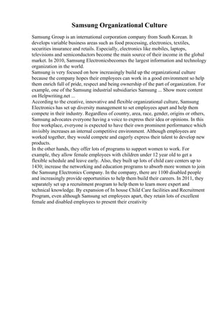 Samsung Organizational Culture
Samsung Group is an international corporation company from South Korean. It
develops variable business areas such as food processing, electronics, textiles,
securities insurance and retails. Especially, electronics like mobiles, laptops,
televisions and semiconductors become the main source of their income in the global
market. In 2010, Samsung Electronicsbecomes the largest information and technology
organization in the world.
Samsung is very focused on how increasingly build up the organizational culture
because the company hopes their employees can work in a good environment so help
them enrich full of pride, respect and being ownership of the part of organization. For
example, one of the Samsung industrial subsidiaries Samsung ... Show more content
on Helpwriting.net ...
According to the creative, innovative and flexible organizational culture, Samsung
Electronics has set up diversity management to set employees apart and help them
compete in their industry. Regardless of country, area, race, gender, origins or others,
Samsung advocates everyone having a voice to express their idea or opinions. In this
free workplace, everyone is expected to have their own prominent performance which
invisibly increases an internal competitive environment. Although employees are
worked together, they would compete and eagerly express their talent to develop new
products.
In the other hands, they offer lots of programs to support women to work. For
example, they allow female employees with children under 12 year old to get a
flexible schedule and leave early. Also, they built up lots of child care centers up to
1430; increase the networking and education programs to absorb more women to join
the Samsung Electronics Company. In the company, there are 1100 disabled people
and increasingly provide opportunities to help them build their careers. In 2011, they
separately set up a recruitment program to help them to learn more expert and
technical knowledge. By expansion of In house Child Care facilities and Recruitment
Program, even although Samsung set employees apart, they retain lots of excellent
female and disabled employees to present their creativity
 