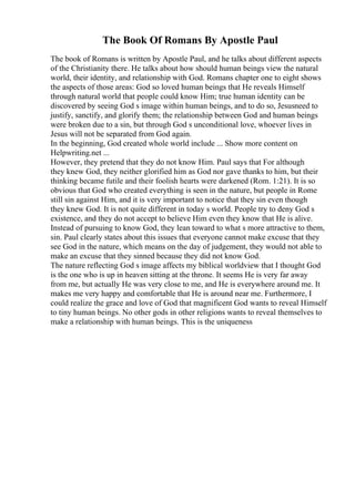 The Book Of Romans By Apostle Paul
The book of Romans is written by Apostle Paul, and he talks about different aspects
of the Christianity there. He talks about how should human beings view the natural
world, their identity, and relationship with God. Romans chapter one to eight shows
the aspects of those areas: God so loved human beings that He reveals Himself
through natural world that people could know Him; true human identity can be
discovered by seeing God s image within human beings, and to do so, Jesusneed to
justify, sanctify, and glorify them; the relationship between God and human beings
were broken due to a sin, but through God s unconditional love, whoever lives in
Jesus will not be separated from God again.
In the beginning, God created whole world include ... Show more content on
Helpwriting.net ...
However, they pretend that they do not know Him. Paul says that For although
they knew God, they neither glorified him as God nor gave thanks to him, but their
thinking became futile and their foolish hearts were darkened (Rom. 1:21). It is so
obvious that God who created everything is seen in the nature, but people in Rome
still sin against Him, and it is very important to notice that they sin even though
they knew God. It is not quite different in today s world. People try to deny God s
existence, and they do not accept to believe Him even they know that He is alive.
Instead of pursuing to know God, they lean toward to what s more attractive to them,
sin. Paul clearly states about this issues that everyone cannot make excuse that they
see God in the nature, which means on the day of judgement, they would not able to
make an excuse that they sinned because they did not know God.
The nature reflecting God s image affects my biblical worldview that I thought God
is the one who is up in heaven sitting at the throne. It seems He is very far away
from me, but actually He was very close to me, and He is everywhere around me. It
makes me very happy and comfortable that He is around near me. Furthermore, I
could realize the grace and love of God that magnificent God wants to reveal Himself
to tiny human beings. No other gods in other religions wants to reveal themselves to
make a relationship with human beings. This is the uniqueness
 