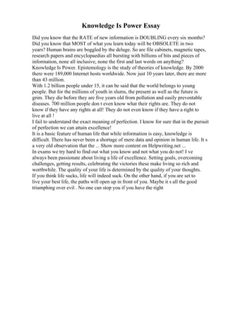 Knowledge Is Power Essay
Did you know that the RATE of new information is DOUBLING every six months?
Did you know that MOST of what you learn today will be OBSOLETE in two
years? Human brains are boggled by the deluge. So are file cabinets, magnetic tapes,
research papers and encyclopaedias all bursting with billions of bits and pieces of
information, none all inclusive, none the first and last words on anything?
Knowledge Is Power. Epistemology is the study of theories of knowledge. By 2000
there were 189,000 Internet hosts worldwide. Now just 10 years later, there are more
than 43 million.
With 1.2 billion people under 15, it can be said that the world belongs to young
people. But for the millions of youth in slums, the present as well as the future is
grim. They die before they are five years old from pollution and easily preventable
diseases. 700 million people don t even know what their rights are. They do not
know if they have any rights at all! They do not even know if they have a right to
live at all !
I fail to understand the exact meaning of perfection. I know for sure that in the pursuit
of perfection we can attain excellence!
It is a basic feature of human life that while information is easy, knowledge is
difficult. There has never been a shortage of mere data and opinion in human life. It s
a very old observation that the ... Show more content on Helpwriting.net ...
In exams we try hard to find out what you know and not what you do not! I ve
always been passionate about living a life of excellence. Setting goals, overcoming
challenges, getting results, celebrating the victories these make living so rich and
worthwhile. The quality of your life is determined by the quality of your thoughts.
If you think life sucks, life will indeed suck. On the other hand, if you are set to
live your best life, the paths will open up in front of you. Maybe it s all the good
triumphing over evil . No one can stop you if you have the right
 