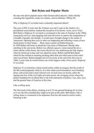 Bob Dylan and Popular Music
the man who did to popular music what Einstein did to physics, while initially
sounding like hyperbole, really isn t (Gates, cited in Detmarr, 2009,p.20)
Why is Highway 61 revisited such a culturally important album?
The year is1965, 8 years into the Vietnam war and 2 years in the shadow of a
presidential assassination, marked the inception of an artistic vision, cut to Vinyl.
Bob Dylan s Highway 61 revisited is a testament to the state of America in the 1960s,
using poetic devices, and engaging rock and roll music to capture the imagination of
a breadth of people, unwittingly, it would seem, brought change to the minds of
Americans. Opening their eyes to what was happening and inflicting a sense of new
found justice in their hearts, ... Show more content on Helpwriting.net ...
In 1959 Robert left home to attend the University of Minnesota. Shortly after
enrolling in the university, Robert was offered a gig at a venue named the ten o
clock scholar coffee house, the owner David Lee was auditioning for folk singers,
when he turned up to play and was asked his name, Robert replied Bob Dylan
which he has refuted as meaning anything other than just what came to him when
interviewed later. Robert dropped out of University at the end of his first year in
1960; 5 years later he would release one of the biggest works of his career, Highway
61 revisited.
Highway 61 revisited has a deep rooted reality within its imagery that the youth of
the 60s could poignantly relate to, In a time when social boundaries were breaking
down, and society had a more relaxed view of such issues as racism, (after the
signing into law of the civil rights act) and sexism, the swinging sixties where the
perfect backdrop for an album that is rife with statements of politics, war, class, race,
and the general state of America in this time.
Like a rolling stone
The first track of the album, clocking in at 6:10 was ground breaking for its time,
as it was the first extended play single to be put on the radio. Bob Dylan s like a
rolling stone is a testament to his departure from his old sound in earlier works,
featuring in the
 