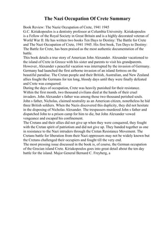 The Nazi Occupation Of Crete Summary
Book Review: The Nazie Occupation of Crete, 1941 1945
G.C. Kiriakopoulos is a dentistry professor at Columbia University. Kiriakopoulos
is a Fellow of the Royal Society in Great Britain and is a highly decorated veteran of
World War II. He has written two books Ten Days to Destiny: The Battle for Crete
and The Nazi Occupation of Crete, 1941 1945. His first book, Ten Days to Destiny:
The Battle for Crete, has been praised as the most authentic documentation of the
battle.
This book details a true story of American John Alexander. Alexander vacationed to
the island of Crete in Greece with his sister and parents to visit his grandparents.
However, Alexander s peaceful vacation was interrupted by the invasion of Germany.
Germany had launched the first airborne invasion of an island fortress on the
beautiful paradise. The Cretan people and their British, Australian, and New Zealand
allies fought the Germans for ten long, bloody days until they were finally defeated
and Crete was conquered.
During the days of occupation, Crete was heavily punished for their resistance.
Within the first month, two thousand civilians died at the hands of their cruel
invaders. John Alexander s father was among those two thousand perished souls.
John s father, Nicholas, claimed neutrality as an American citizen, nonetheless he hid
three British soldiers. When the Nazis discovered this duplicity, they did not hesitate
in the disposing of Nicholas Alexander. The trespassers murdered John s father and
dispatched John to a prison camp for him to die, but John Alexander vowed
vengeance and escaped his confinement.
The Cretans and their allies did not give up when they were conquered, they fought
with the Cretan spirit of patriotism and did not give up. They banded together as one
in resistance to the Nazi intruders through the Cretan Resistance Movement. The
Cretans battle for liberation from their Nazi oppressors may not be widely known but
the Cretans challenged their occupiers and fought till the very end.
The most pressing issue discussed in the book is, of course, the German occupation
of the Grecian island Crete. Kiriakopoulos goes into great detail about the ten day
battle for the island. Major General Bernard C. Freyberg, a
 